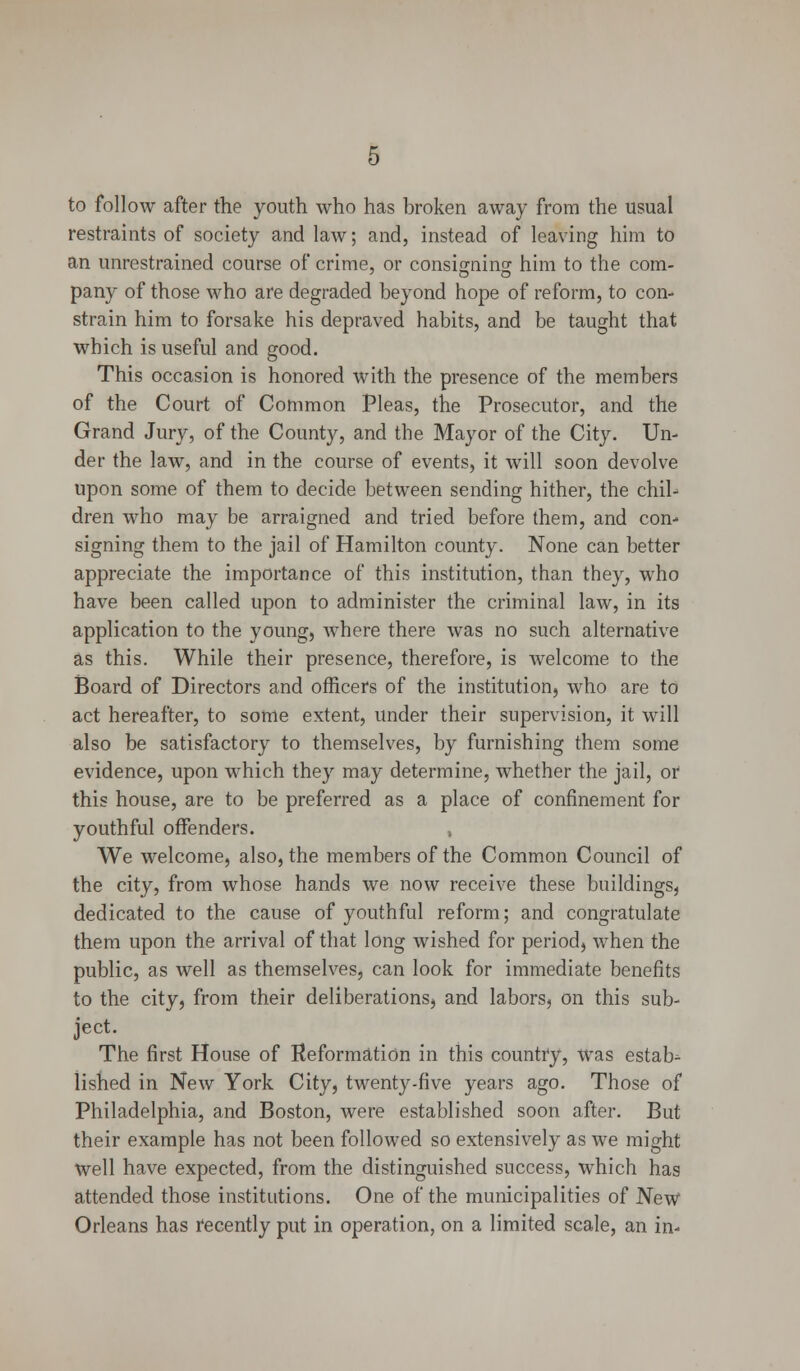 to follow after the youth who has broken away from the usual restraints of society and law; and, instead of leaving him to an unrestrained course of crime, or consigning him to the com- pany of those who are degraded beyond hope of reform, to con- strain him to forsake his depraved habits, and be taught that which is useful and good. This occasion is honored with the presence of the members of the Court of Common Pleas, the Prosecutor, and the Grand Jury, of the County, and the Mayor of the City. Un- der the law, and in the course of events, it will soon devolve upon some of them to decide between sending hither, the chil- dren who may be arraigned and tried before them, and con- signing them to the jail of Hamilton county. None can better appreciate the importance of this institution, than they, who have been called upon to administer the criminal law, in its application to the young, Avhere there was no such alternative as this. While their presence, therefore, is welcome to the Board of Directors and officers of the institution, who are to act hereafter, to some extent, under their supervision, it will also be satisfactory to themselves, by furnishing them some evidence, upon which they may determine, whether the jail, or this house, are to be preferred as a place of confinement for youthful offenders. , We welcome, also, the members of the Common Council of the city, from whose hands we now receive these buildings, dedicated to the cause of youthful reform; and congratulate them upon the arrival of that long wished for period, when the public, as well as themselves, can look for immediate benefits to the city, from their deliberations, and labors, on this sub- ject. The first House of Reformation in this country, was estab-^ lished in New York City, twenty-five years ago. Those of Philadelphia, and Boston, were established soon after. But their example has not been followed so extensively as we might Well have expected, from the distinguished success, which has attended those institutions. One of the municipalities of New Orleans has recently put in operation, on a limited scale, an in-