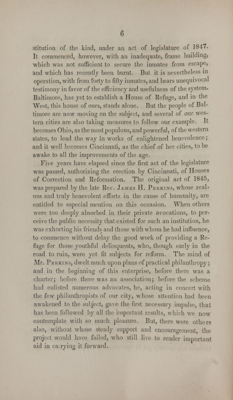 stitution of the kind, under an act of legislature of 1847* It commenced, however, with an inadequate, frame buildings which was not sufficient to secure the inmates from escape, and which has recently been burnt. But it is nevertheless in operation, with from forty to fifty inmates} and bears unequivocal testimony in favor of the efficiency and usefulness of the system. Baltimore, has yet to establish a House of Refuge, and in the West, this house of ours, stands alone. But the people of Bal- timore are now moving on the subject) and several of our wes- tern cities are also taking measures to follow our example. It becomes Ohio, as the most populous, and powerful, of the western states, to lead the way in works of enlightened benevolence; and it well becomes Cincinnati, as the chief of her cities, to be awake to all the improvements of the age. Five years have elapsed since the first act of the legislature was passed, authorizing the erection by Cincinnati, of Houses of Correction and Reformation. The original act of 1845, was prepared by the late Rev. James H. Perkins, whose zeal* ous and truly benevolent efforts in the cause of humanity, are entitled to especial mention on this occasion. When others were too deeply absorbed in their private avocations, to per* ceive the public necessity that existed for such an institution, he was exhorting his friends and those with whom he had influence, to commence without delay the good work of providing a Re- fuge for those youthful delinquents, who, though early in the road to ruin, were yet fit subjects for reform. The mind of Mr. Perkins, dwelt much upon plans of practical philanthropy; and in the beginning of this enterprise, before there was a charter; before there was an association; before the scheme had enlisted numerous advocates, he, acting in concert with the few philanthropists of our city, whose attention had been awakened to the subject, gave the first necessary impulse, that has been followed by all the important results, which we now contemplate with so much pleasure. But, there were others also, without whose steady support and encouragement, the project would have failed, who still live to render important aid in carrying it forward.