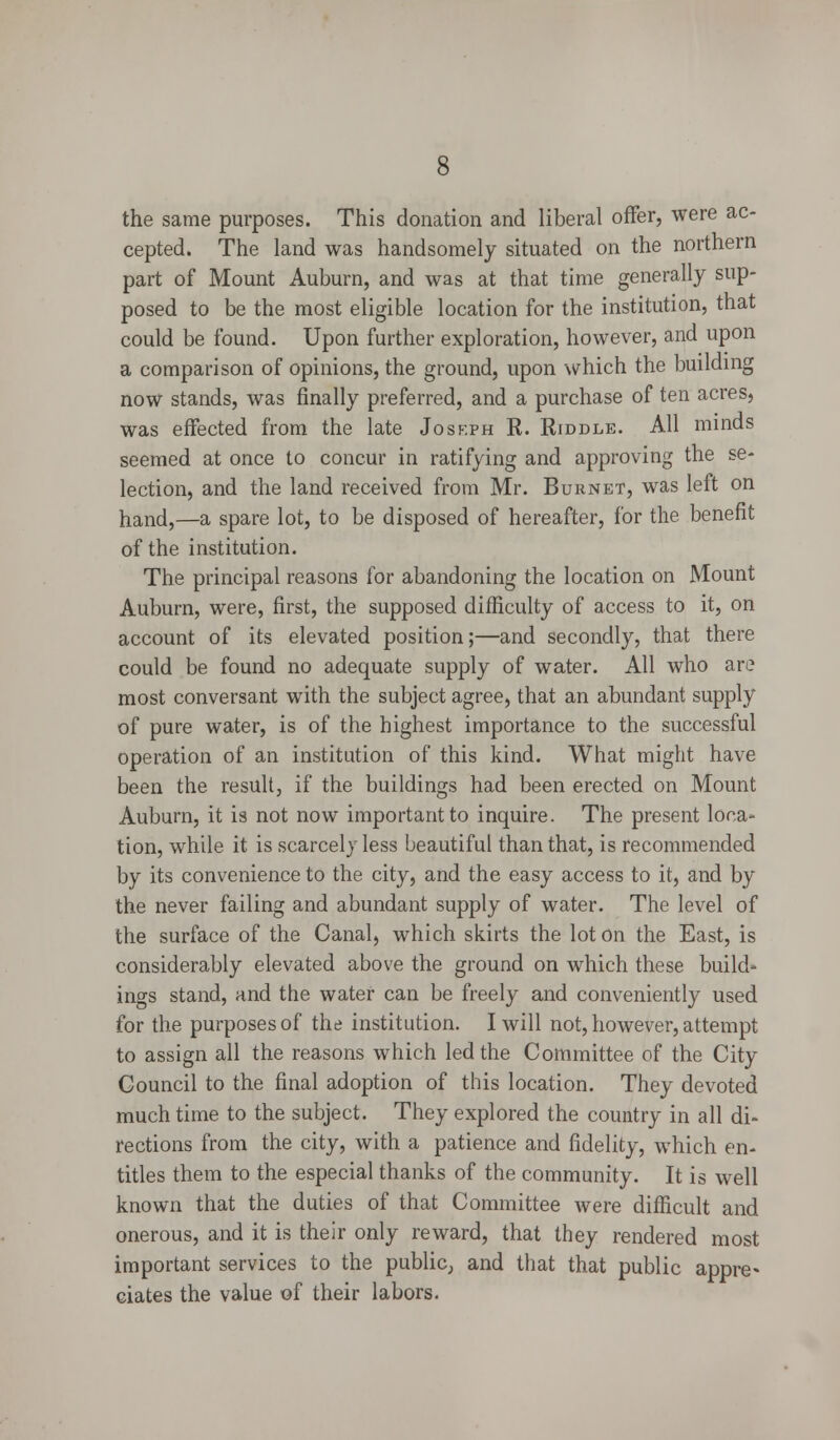 the same purposes. This donation and liberal offer, were ac- cepted. The land was handsomely situated on the northern part of Mount Auburn, and was at that time generally sup- posed to be the most eligible location for the institution, that could be found. Upon further exploration, however, and upon a comparison of opinions, the ground, upon which the building now stands, was finally preferred, and a purchase of ten acres, was effected from the late Joseph R. Riddle. All minds seemed at once to concur in ratifying and approving the se- lection, and the land received from Mr. Burnet, was left on hand,—a spare lot, to be disposed of hereafter, for the benefit of the institution. The principal reasons for abandoning the location on Mount Auburn, were, first, the supposed difficulty of access to it, on account of its elevated position;—and secondly, that there could be found no adequate supply of water. All who are most conversant with the subject agree, that an abundant supply of pure water, is of the highest importance to the successful operation of an institution of this kind. What might have been the result, if the buildings had been erected on Mount Auburn, it is not now important to inquire. The present loca- tion, while it is scarcely less beautiful than that, is recommended by its convenience to the city, and the easy access to it, and by the never failing and abundant supply of water. The level of the surface of the Canal, which skirts the lot on the East, is considerably elevated above the ground on which these build- ings stand, and the water can be freely and conveniently used for the purposes of the institution. I will not, however, attempt to assign all the reasons which led the Committee of the City Council to the final adoption of this location. They devoted much time to the subject. They explored the country in all di- rections from the city, with a patience and fidelity, which en- titles them to the especial thanks of the community. It is well known that the duties of that Committee were difficult and onerous, and it is their only reward, that they rendered most important services to the public,, and that that public appre* ciates the value of their labors.