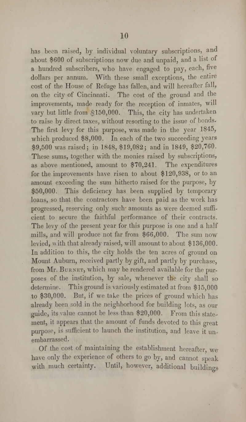 has been raised, by individual voluntary subscriptions, and about $600 of subscriptions now due and unpaid, and a list of a hundred subscribers, who have engaged to pay, each, five dollars per annum. With these small exceptions, the entire cost of the House of Refuge has fallen, and will hereafter fall, on the city of Cincinnati. The cost of the ground and the improvements, made ready for the reception of inmates, will vary but little from .$150,000. This, the city has undertaken to raise by direct taxes, without resorting to the issue of bonds. The first levy for this purpose, was made in the year 1845, which produced $8,000. In each of the two succeeding years $9,500 was raised; in 1848, $19,082; and in 1849, $20,760. These sums, together with the monies raised by subscriptions, as above mentioned, amount to $70,241. The expenditures for the improvements have risen to about $120,938, or to an amount exceeding the sum hitherto raised for the purpose, by $50,000. This deficiency has been supplied by temporary loans, so that the contractors have been paid as the work has progressed, reserving only such- amounts as were deemed suffi- cient to secure the faithful performance of their contracts. The levy of the present year for this purpose is one and a half mills, and will produce not far from $66,000. The sum now levied, with that already raised, will amount to about $136,000. In addition to this, the city holds the ten acres of ground on Mount Auburn, received partly by gift, and partly by purchase, from Mr. Burnet, which may be rendered available for the pur- poses of the institution, by sale, whenever the city shall so determine. This ground is variously estimated at from $15,000 to $30,000. But, if we take the prices of ground which has already been sold in the neighborhood for building lots, as our guide, its value cannot be less than $20,000. From this state- ment, it appears that the amount of funds devoted to this great purpose, is sufficient to launch the institution, and leave it un- embarrassed. Of the cost of maintaining the establishment hereafter, we have only the experience of others to go by, and cannot speak with much certainty. Until, however, additional building
