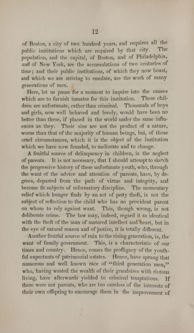 of Boston, a city of two hundred years, and requires all the public institutions which are required by that city. The population, and the capital, of Boston, and of Philadelphia, and of New York, are the accumulations of two centuries of time; and their public institutions, of which they now boast, and which we are striving to emulate, are the work of many generations of men. Here, let us pause for a moment to inquire into the causes which are to furnish inmates for this institution. These chil- dren are unfortunate, rather than criminal. Thousands of boys and girls, now well behaved and lovely, would have been no better than these, if placed in the world under the same influ- ences as they. Their sins are not the product of a nature, worse than that of the majority of human beings, but, of those cruel circumstances, which it is the object of the institution which we have now founded, to meliorate and to change. A fruitful source of delinquency in children, is the neglect of parents. It is not necessary, that I should attempt to sketch the progressive history of these unfortunate youth, who, through the want of the advice and attention of parents, have, by de- grees, departed from the path of virtue and integrity, and become fit subjects of reformatory discipline. The momentary relief which hunger finds by an act of petty theft, is not the subject of reflection to the child who has no provident parent on whom to rely against want. This, though wrong, is not deliberate crime. The law may, indeed, regard it as identical with the theft of the man of matured intellect and heart, but in the eye of natural reason and of justice, it is totally different. Another fruitful source of ruin to the rising generation, is, the want of family government. This, is a characteristic of our times and country. Hence, comes the profligacy of the youth- ful expectants of patrimonial estates. Hence, have spruno- that numerous and well known race of third generation men, who, having wasted the wealth of their grandsires with riotous living, have afterwards yielded to criminal temptations. If there were not parents, who are too careless of the interests of their own offspring to encourage them in the improvement of