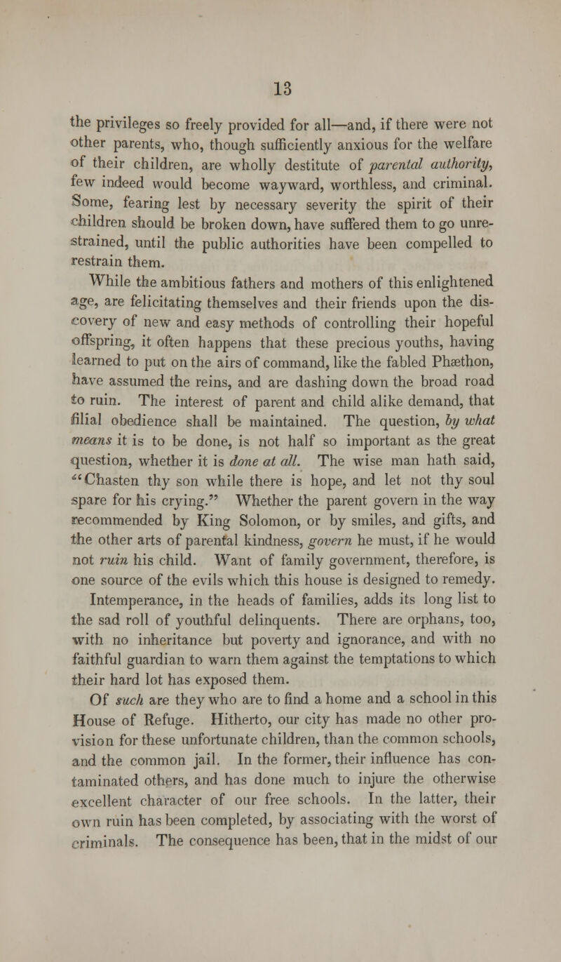 the privileges so freely provided for all—and, if there were not other parents, who, though sufficiently anxious for the welfare of their children, are wholly destitute of parental authority, few indeed would become wayward, worthless, and criminal. Some, fearing lest by necessary severity the spirit of their children should be broken down, have suffered them to go unre- strained, until the public authorities have been compelled to restrain them. While the ambitious fathers and mothers of this enlightened age, are felicitating themselves and their friends upon the dis- covery of new and easy methods of controlling their hopeful offspring, it often happens that these precious youths, having learned to put on the airs of command, like the fabled Phsethon, have assumed the reins, and are dashing down the broad road to ruin. The interest of parent and child alike demand, that filial obedience shall be maintained. The question, by what means it is to be done, is not half so important as the great question, whether it is done at all. The wise man hath said, Chasten thy son while there is hope, and let not thy soul spare for his crying. Whether the parent govern in the way recommended by King Solomon, or by smiles, and gifts, and the other arts of parental kindness, govern he must, if he would not ruin his child. Want of family government, therefore, is one source of the evils which this house is designed to remedy. Intemperance, in the heads of families, adds its long list to the sad roll of youthful delinquents. There are orphans, too, with no inheritance but poverty and ignorance, and with no faithful guardian to warn them against the temptations to which their hard lot has exposed them. Of such are they who are to find a home and a school in this House of Refuge. Hitherto, our city has made no other pro- vision for these unfortunate children, than the common schools, and the common jail. In the former, their influence has con- taminated others, and has done much to injure the otherwise excellent character of our free schools. In the latter, their own ruin has been completed, by associating with the worst of criminals. The consequence has been, that in the midst of our