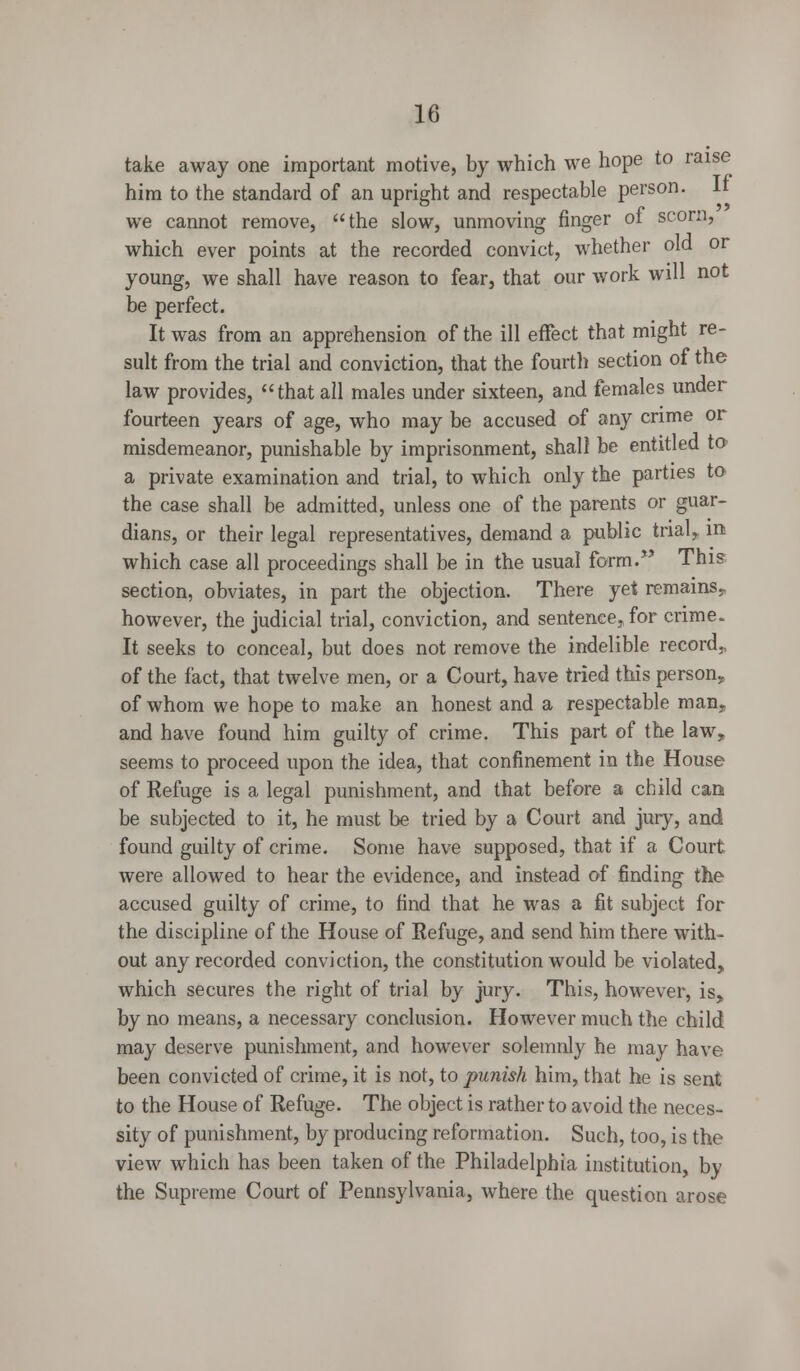 take away one important motive, by which we hope to raise him to the standard of an upright and respectable person. It we cannot remove, the slow, unmoving finger of scorn, which ever points at the recorded convict, whether old or young, we shall have reason to fear, that our work will not be perfect. It was from an apprehension of the ill effect that might re- sult from the trial and conviction, that the fourth section of the law provides, that all males under sixteen, and females under fourteen years of age, who may be accused of any crime or misdemeanor, punishable by imprisonment, shall be entitled to a private examination and trial, to which only the parties to the case shall be admitted, unless one of the parents or guar- dians, or their legal representatives, demand a public trial, in which case all proceedings shall be in the usual form. This section, obviates, in part the objection. There yet remains, however, the judicial trial, conviction, and sentence, for crime. It seeks to conceal, but does not remove the indelible record,, of the fact, that twelve men, or a Court, have tried this person, of whom we hope to make an honest and a respectable man, and have found him guilty of crime. This part of the law, seems to proceed upon the idea, that confinement in the House of Refuge is a legal punishment, and that before a child can be subjected to it, he must be tried by a Court and jury, and found guilty of crime. Some have supposed, that if a Court were allowed to hear the evidence, and instead of finding the accused guilty of crime, to find that he was a fit subject for the discipline of the House of Refuge, and send him there with- out any recorded conviction, the constitution would be violated, which secures the right of trial by jury. This, however, is, by no means, a necessary conclusion. However much the child may deserve punishment, and however solemnly he may have been convicted of crime, it is not, to punish him, that he is sent to the House of Refuge. The object is rather to avoid the neces- sity of punishment, by producing reformation. Such, too, is the view which has been taken of the Philadelphia institution, by the Supreme Court of Pennsylvania, where the question arose