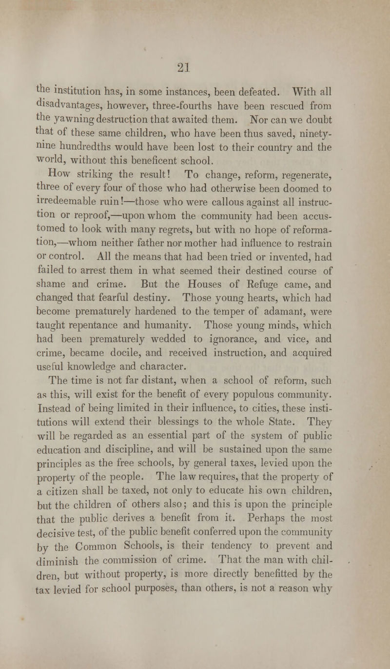 the institution has, in some instances, been defeated. With all disadvantages, however, three-fourths have been rescued from the yawning destruction that awaited them. Nor can we doubt that of these same children, who have been thus saved, ninety- nine hundredths would have been lost to their country and the world, without this beneficent school. How striking the result! To change, reform, regenerate, three of every four of those who had otherwise been doomed to irredeemable ruin!—those who were callous against all instruc- tion or reproof,—upon whom the community had been accus- tomed to look with many regrets, but with no hope of reforma- tion,—whom neither father nor mother had influence to restrain or control. All the means that had been tried or invented, had failed to arrest them in what seemed their destined course of shame and crime. But the Houses of Refuge came, and changed that fearful destiny. Those young hearts, which had become prematurely hardened to the temper of adamant, were taught repentance and humanity. Those young minds, which had been prematurely wedded to ignorance, and vice, and crime, became docile, and received instruction, and acquired useful knowledge and character. The time is not far distant, when a school of reform, such as this, will exist for the benefit of every populous community. Instead of being limited in their influence, to cities, these insti- tutions will extend their blessings to the whole State. They will be regarded as an essential part of the system of public education and discipline, and will be sustained upon the same principles as the free schools, by general taxes, levied upon the property of the people. The law requires, that the property of a citizen shall be taxed, not only to educate his own children, but the children of others also; and this is upon the principle that the public derives a benefit from it. Perhaps the most decisive test, of the public benefit conferred upon the community by the Common Schools, is their tendency to prevent and diminish the commission of crime. That the man with chil- dren but without property, is more directly benefitted by the tax levied for school purposes, than others, is not a reason why