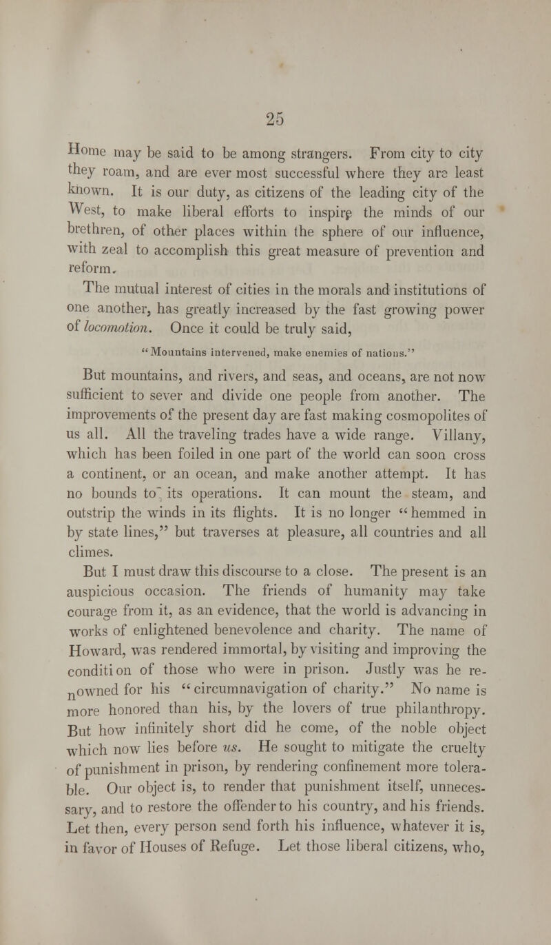 Home may be said to be among strangers. From city to city they roam, and are ever most successful where they ara least known. It is our duty, as citizens of the leading city of the West, to make liberal efforts to inspire the minds of our brethren, of other places within the sphere of our influence, with zeal to accomplish this great measure of prevention and reform. The mutual interest of cities in the morals and institutions of one another, has greatly increased by the fast growing power of locomotion. Once it could be truly said, Mountains intervened, make enemies of nations. But mountains, and rivers, and seas, and oceans, are not now sufficient to sever and divide one people from another. The improvements of the present day are fast making cosmopolites of us all. All the traveling trades have a wide range. Villany, which has been foiled in one part of the world can soon cross a continent, or an ocean, and make another attempt. It has no bounds to its operations. It can mount the steam, and outstrip the winds in its flights. It is no longer hemmed in by state lines, but traverses at pleasure, all countries and all climes. But I must draw this discourse to a close. The present is an auspicious occasion. The friends of humanity may take courage from it, as an evidence, that the world is advancing in works of enlightened benevolence and charity. The name of Howard, was rendered immortal, by visiting and improving the condition of those who were in prison. Justly was he re- nowned for his  circumnavigation of charity. No name is more honored than his, by the lovers of true philanthropy. But how infinitely short did he come, of the noble object which now lies before us. He sought to mitigate the cruelty of punishment in prison, by rendering confinement more tolera- ble. Our object is, to render that punishment itself, unneces- sary, and to restore the offender to his country, and his friends. Let then, every person send forth his influence, whatever it is, in favor of Houses of Refuge. Let those liberal citizens, who,