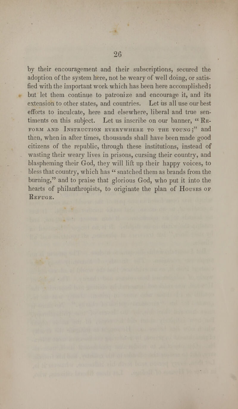 by their encouragement and their subscriptions, secured the adoption of the system here, not be weary of well doing, or satis- fied with the important work which has been here accomplished; but let them continue to patronize and encourage it, and its extension to other states, and countries. Let us all use our best efforts to inculcate, here and elsewhere, liberal and true sen- timents on this subject. Let us inscribe on our banner,  Re- form and Instruction everywhere to the young; and then, when in after times, thousands shall have been made good citizens of the republic, through these institutions, instead of wasting their weary lives in prisons, cursing their country, and blaspheming their God, they will lift up their happy voices, to bless that country, which has  snatched them as brands from the burning, and to praise that glorious God, who put it into the hearts of philanthropists, to originate the plan of Houses of Refuge.