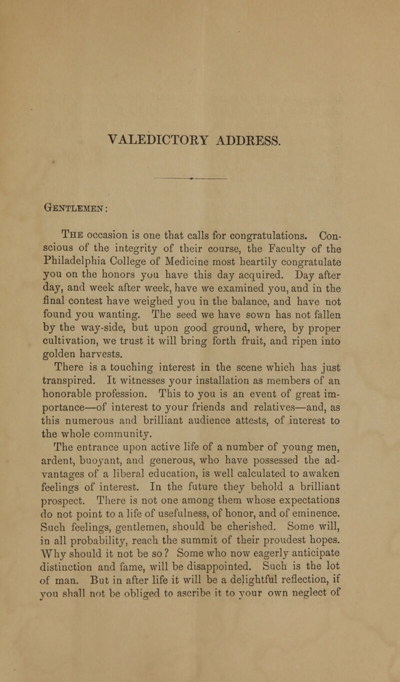 VALEDICTORY ADDRESS. Gentlemen : The occasion is one that calls for congratulations. Con- scious of the integrity of their course, the Faculty of the Philadelphia College of Medicine most heartily congratulate you on the honors you have this day acquired. Day after day, and week after week, have we examined you, and in the final contest have weighed you in the balance, and have not found you wanting. The seed we have sown has not fallen by the way-side, but upon good ground, where, by proper cultivation, we trust it will bring forth fruit, and ripen into golden harvests. There is a touching interest in the scene which has just transpired. It witnesses your installation as members of an honorable profession. This to you is an event of great im- portance—of interest to your friends and relatives—and, as this numerous and brilliant audience attests, of interest to the whole community. The entrance upon active life of a number of young men, ardent, buoyant, and generous, who have possessed the ad- vantages of a liberal education, is well calculated to awaken feelings of interest. In the future they behold a brilliant prospect. There is not one among them whose expectations do not point to a life of usefulness, of honor, and of eminence. Such feelings, gentlemen, should be cherished. Some will, in all probability, reach the summit of their proudest hopes. Why should it not be so ? Some who now eagerly anticipate distinction and fame, will be disappointed. Such is the lot of man. But in after life it will be a delightful reflection, if you shall not be obliged to ascribe it to your own neglect of