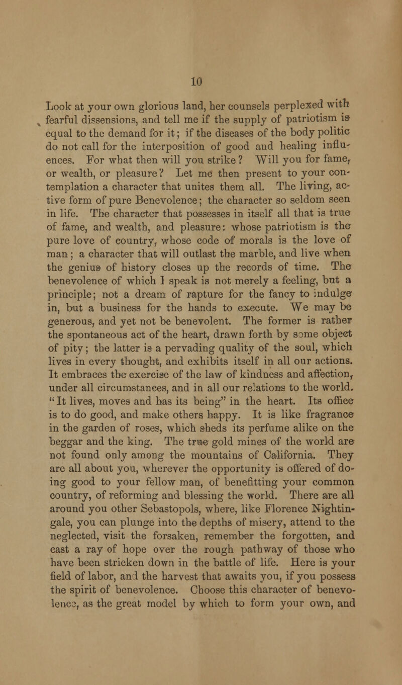 Look at your own glorious land, her counsels perplexed with x fearful dissensions, and tell me if the supply of patriotism is equal to the demand for it; if the diseases of the body politic do not call for the interposition of good and healing influ- ences. For what then will you strike ? Will you for fame, or wealth, or pleasure'/ Let me then present to your con- templation a character that unites them all. The Hying, ac- tive form of pure Benevolence; the character so seldom seen in life. The character that possesses in itself all that is true of fame, and wealth, and pleasure: whose patriotism is the pure love of country, whose code of morals is the love of man ; a character that will outlast the marble, and live when the genius of history closes up the records of time. The benevolence of which 1 speak is not merely a feeling, but a principle; not a dream of rapture for the fancy to indulge in, but a business for the hands to execute. We may be generous, and yet not be benevolent. The former is rather the spontaneous act of the heart, drawn forth by some object of pity; the latter is a pervading quality of the soul, which lives in every thought, and exhibits itself in all our actions. It embraces the exercise of the law of kindness and affection, under all circumstances, and in all our relations to the world.  It lives, moves and has its being in the heart. Its office is to do good, and make others bappy. It is like fragrance in the garden of roses, which sheds its perfume alike on the beggar and the king. The true gold mines of the world are not found only among the mountains of California. They are all about you, wherever the opportunity is offered of do- ing good to your fellow man, of benefitting your common country, of reforming and blessing the world. There are all around you other Sebastopols, where, like Florence Nightin- gale, you can plunge into the depths of misery, attend to the neglected, visit the forsaken, remember the forgotten, and cast a ray of hope over the rough pathway of those who have been stricken down in the battle of life. Here is your field of labor, and the harvest that awaits you, if you possess the spirit of benevolence. Choose this character of benevo- lence, as the great model by which to form your own, and