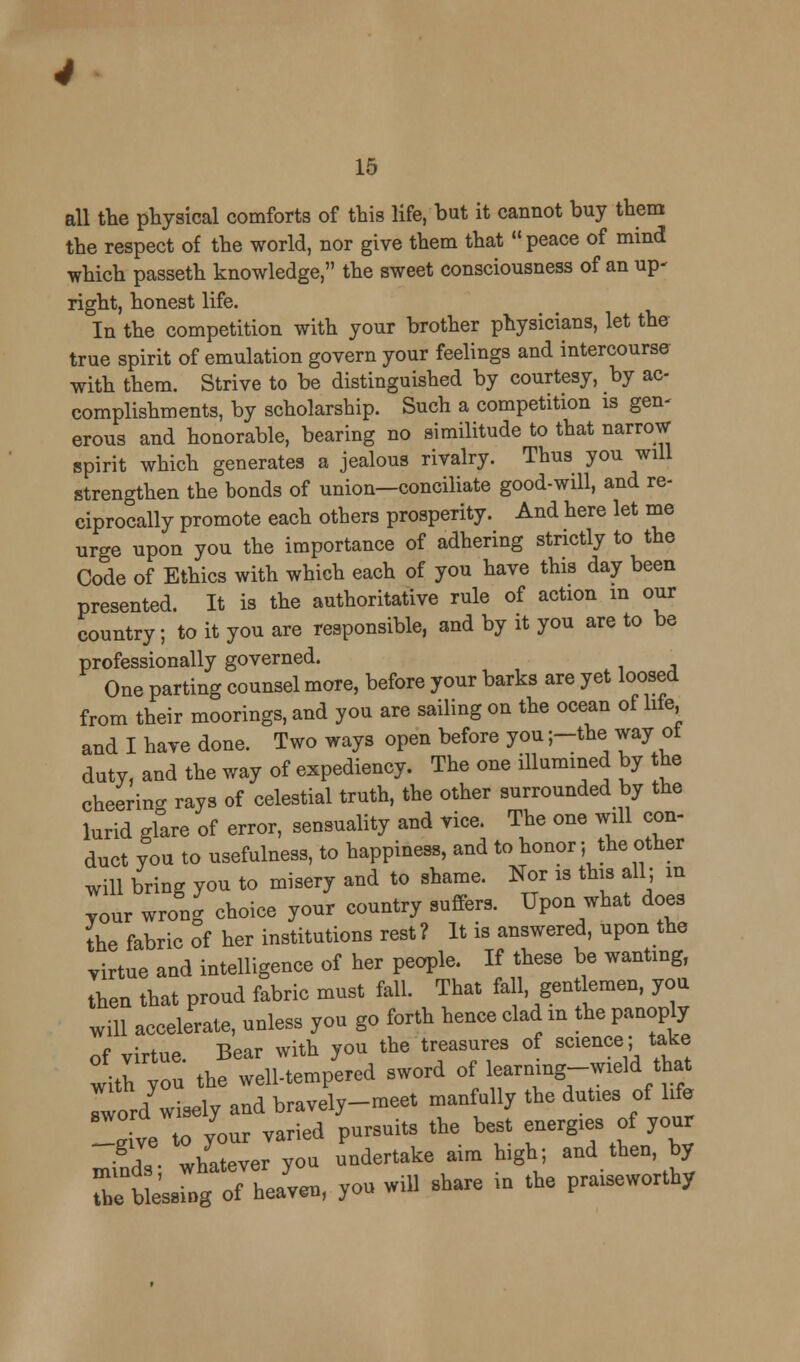all the physical comforts of this life, but it cannot buy them the respect of the world, nor give them that  peace of mind which passeth knowledge, the sweet consciousness of an up- right, honest life. In the competition with your brother physicians, let the true spirit of emulation govern your feelings and intercourse with them. Strive to be distinguished by courtesy, by ac- complishments, by scholarship. Such a competition is gen- erous and honorable, bearing no similitude to that narrow spirit which generates a jealous rivalry. Thus you will strengthen the bonds of union—conciliate good-will, and re- ciprocally promote each others prosperity. And here let me urge upon you the importance of adhering strictly to the Code of Ethics with which each of you have this day been presented. It is the authoritative rule of action m our country; to it you are responsible, and by it you are to be professionally governed. One parting counsel more, before your barks are yet loosed from their moorings, and you are sailing on the ocean of life and I have done. Two ways open before you ;-the way ot duty, and the way of expediency. The one illumined by the cheering rays of celestial truth, the other surrounded by the lurid glare of error, sensuality and vice. The one will con- duct you to usefulness, to happiness, and to honor; the other will bring you to misery and to shame. Nor is this all; in your wrong choice your country suffers. Upon what does the fabric of her institutions rest? It is answered, upon the virtue and intelligence of her people. If these be wanting, then that proud fabric must fall. That fall gentlemen, you will accelerate, unless you go forth hence clad in the panoply of virtue. Bear with you the treasures of science; take with Ton the well-tempered sword of learnmg-wield that Tword wisely and bravely-meet manfully the duties of life Zl ve to /our varied pursuits the best energies of your minds whatever you undertake aim high; and then, by The b essing of heaven, you will share in the praiseworthy
