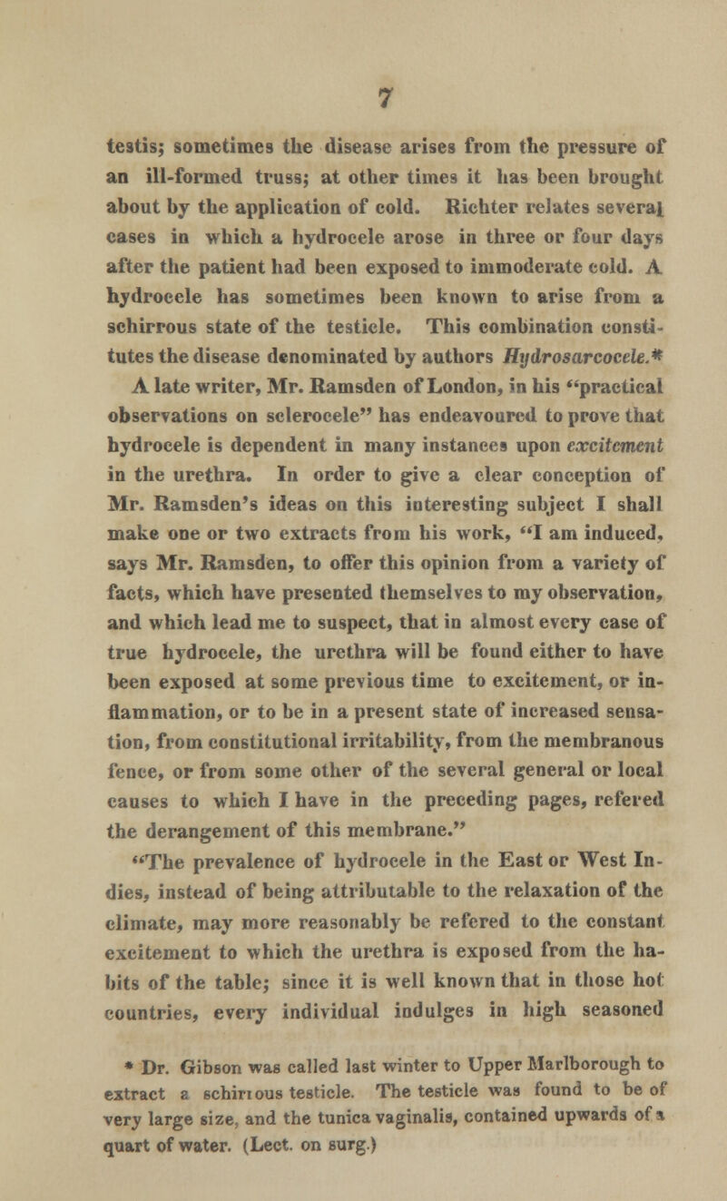 testis; sometimes the disease arises from the pressure of an ill-formed truss; at other times it has been brought about by the application of cold. Richter relates several cases in which a hydrocele arose in three or four days after the patient had been exposed to immoderate cold. A hydrocele has sometimes been known to arise from a schirrous state of the testicle. This combination consti- tutes the disease denominated by authors Hydrosarcocele.* A late writer, Mr. Ramsden of London, in his practical observations on sclerocele has endeavoured to prove that hydrocele is dependent in many instances upon excitement in the urethra. In order to give a clear conception of Mr. Ramsden's ideas on this interesting subject I shall make one or two extracts from his work, I am induced, says Mr. Ramsden, to offer this opinion from a variety of facts, which have presented themselves to my observation, and which lead me to suspect, that in almost every case of true hydrocele, the urethra will be found either to have been exposed at some previous time to excitement, or in- flammation, or to be in a present state of increased sensa- tion, from constitutional irritability, from the membranous fence, or from some other of the several general or local causes to which I have in the preceding pages, refered the derangement of this membrane. The prevalence of hydrocele in the East or West In- dies, instead of being attributable to the relaxation of the climate, may more reasonably be refered to the constant excitement to which the urethra is exposed from the ha- bits of the table; since it is well known that in those hot countries, every individual indulges in high seasoned * Dr. Gibson was called last winter to Upper Marlborough to extract a schiri ous testicle. The testicle was found to be of very large size, and the tunica vaginalis, contained upwards of a quart of water. (Lect. on surg.)