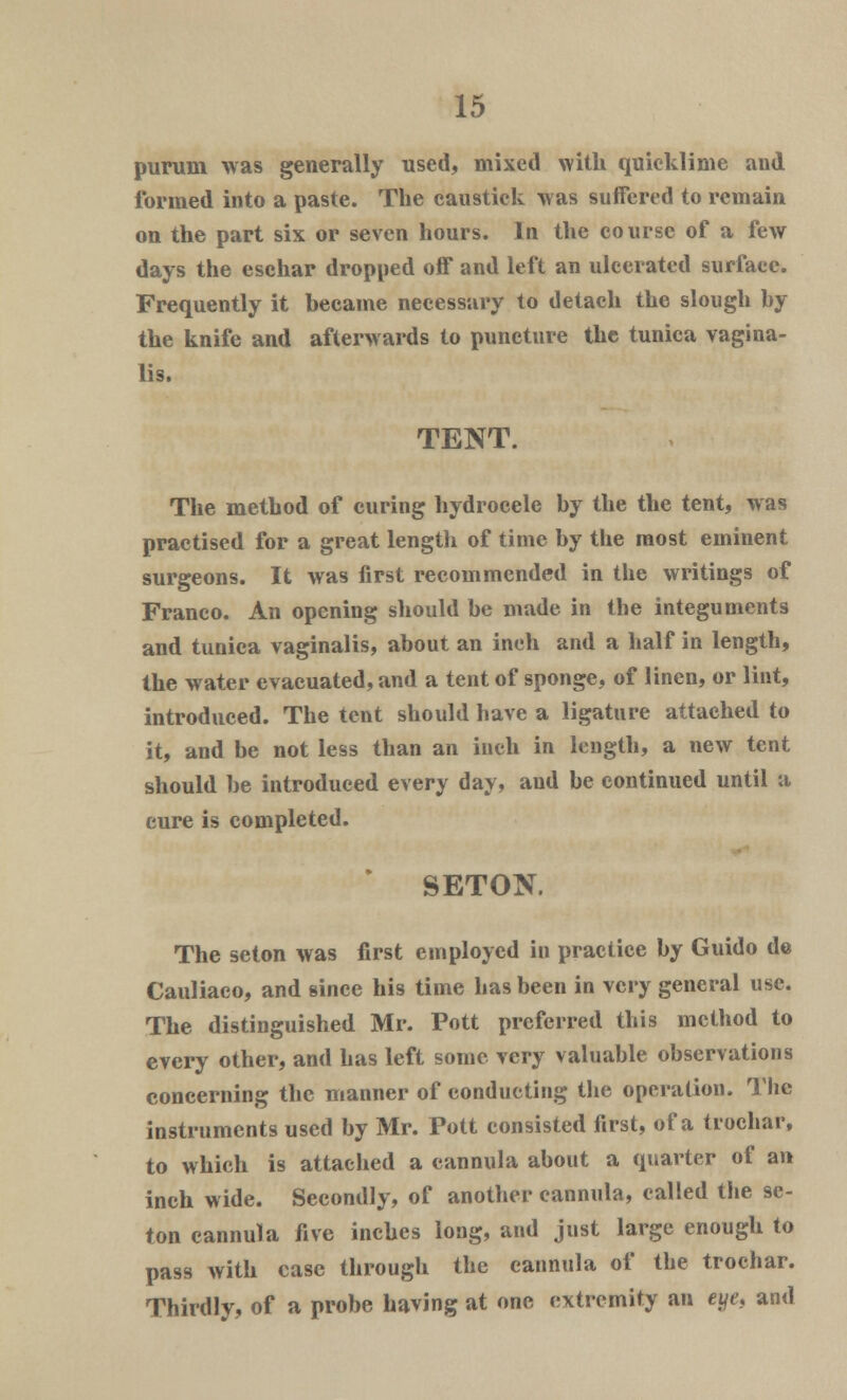 purum was generally used, mixed with quicklime and formed into a paste. The caustick was suffered to remain on the part six or seven hours. In the course of a few days the eschar dropped off and left an ulcerated surface. Frequently it became necessary to detach the slough by the knife and afterwards to puncture the tunica vagina- lis. TENT. The method of curing hydrocele by the the tent, was practised for a great length of time by the most eminent surgeons. It was first recommended in the writings of Franco. An opening should be made in the integuments and tunica vaginalis, about an inch and a half in length, the water evacuated, and a tent of sponge, of linen, or lint, introduced. The tent should have a ligature attached to it, and be not less than an inch in length, a new tent should be introduced every day, and be continued until a cure is completed. SETON. The seton was first employed in practice by Guido de Cauliaco, and since his time has been in very general use. The distinguished Mr. Pott preferred this method to every other, and has left some very valuable observations concerning the manner of conducting the operation. The instruments used by Mr. Pott consisted first, of a trochar, to which is attached a cannula about a quarter of an inch wide. Secondly, of another cannula, called the se- ton cannula five inches long, and just large enough to pass with case through the cannula of the trochar. Thirdly, of a probe having at one extremity an eye, and