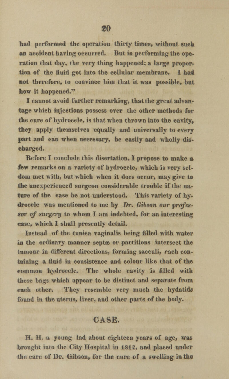 had performed the operation thirty times, without such an accident having occurred. But in performing the ope- ration that day, the very thing happened; a large propor- tion of the fluid got into the cellular membrane. 1 had not therefore, to convince him that it was possible, but how it happened. I cannot avoid further remarking, that the great advan- tage which injections possess over the other methods for the cure of hydrocele, is that when thrown into the cavity, they apply themselves equally and universally to every part and can when necessary, be easily and wholly dis- charged. Before I conclude this disertation, I propose to make a few remarks on a variety of hydrocele, which is very sel- dom met with, but which when it does occur, may give to the unexperienced surgeon considerable trouble if the na- ture of the case be not understood. This variety of hy- drocele was mentioned to me by Dr. Gibson our profes- sor of surgery to whom I am indebted, for au interesting ease, which I shall presently detail. Instead of the tunica vaginalis being filled with water in the ordinary manner seplse or partitions intersect the tumour in different directions, forming sacculi, each con- taining a fluid in consistence and colour like that of the common hydrocele. The whole cavity is filled with these bags which appear to be distinct and separate from each other. They resemble very much the hydatids found in the uterus, liver, and other parts of the body. CASE. H. H. a young lad about eighteen years of age, was brought into the City Hospital in 1812, and placed under the care of Dr. Gibson, for the cure of a swelling in the