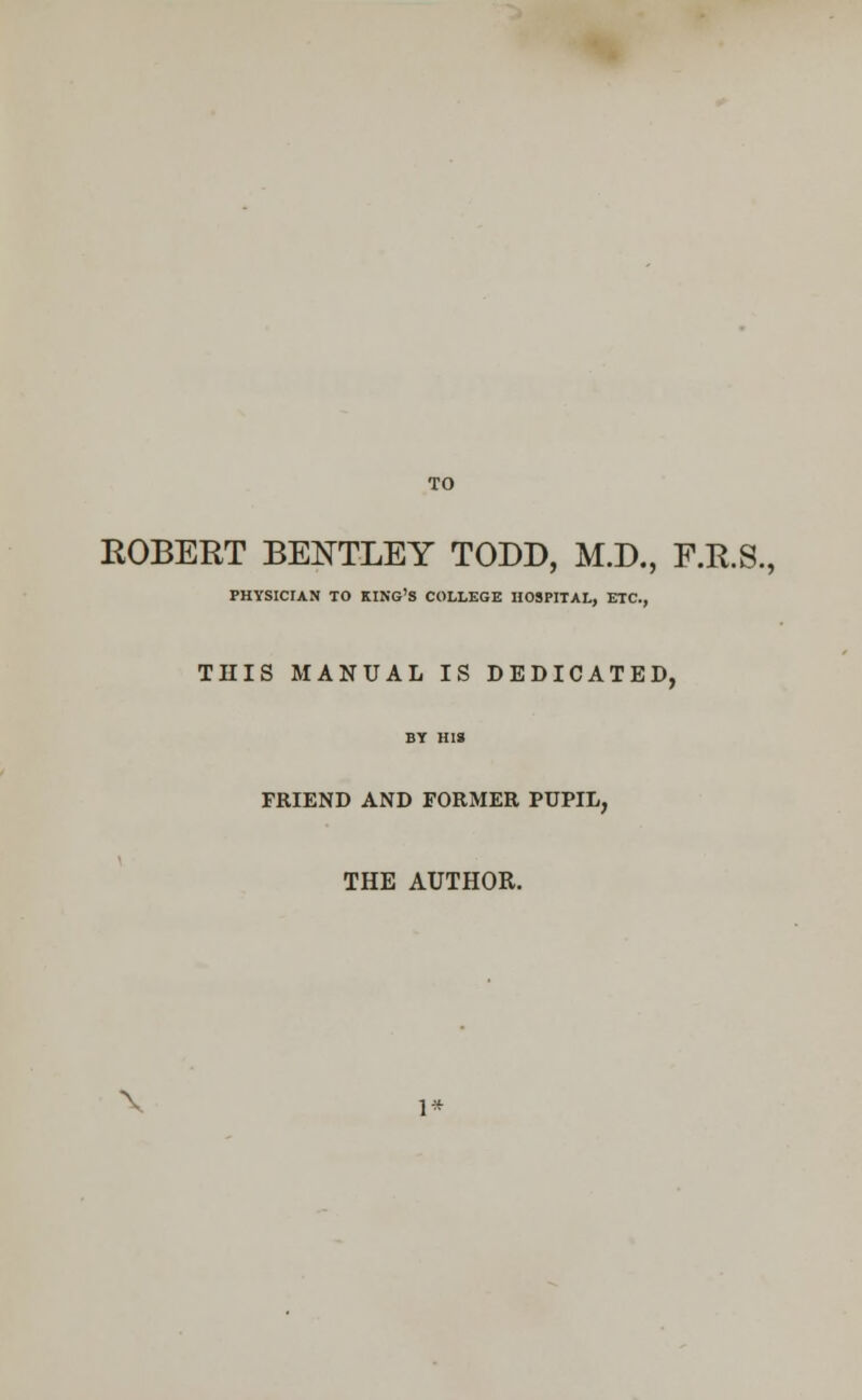 TO ROBERT BEOTLEY TODD, M.D., F.R.S., PHYSICIAN TO KING'S COLLEGE HOSPITAL, ETC., THIS MANUAL IS DEDICATED FRIEND AND FORMER PUPIL, THE AUTHOR. \ 1*