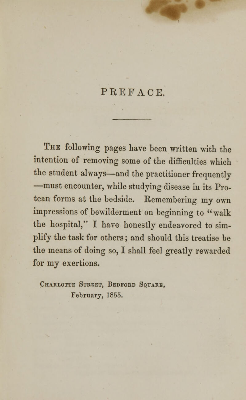 PREFACE. The following pages have been written with the intention of removing some of the difficulties which the student always—and the practitioner frequently —must encounter, while studying disease in its Pro- tean forms at the bedside. Remembering my own impressions of bewilderment on beginning to walk the hospital, I have honestly endeavored to sim- plify the task for others; and should this treatise be the means of doing so, I shall feel greatly rewarded for my exertions. Charlotte Street, Bedford Square, February, 1855.