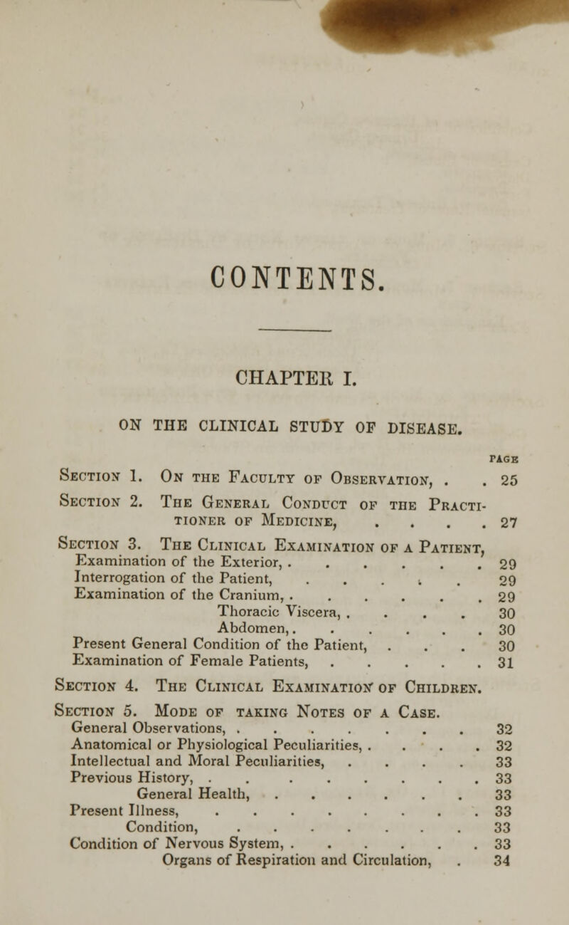 CONTENTS. CHAPTER I. ON THE CLINICAL STUDY OF DISEASE. TAGE Section 1. On the Faculty op Observation, . . 25 Section 2. The General Conduct of the Practi- tioner of Medicine, . . . .27 Section 3. The Clinical Examination of a Patient, Examination of the Exterior, 29 Interrogation of the Patient, t 29 Examination of the Cranium, 29 Thoracic Viscera, .... 30 Abdomen,...... 30 Present Genera] Condition of the Patient, ... 30 Examination of Female Patients, 31 Section 4. The Clinical Examination of Children. Section 5. Mode of taking Notes of a Case. General Observations, ....... 32 Anatomical or Physiological Peculiarities, . . . .32 Intellectual and Moral Peculiarities, .... 33 Previous History, . . ...... 33 General Health, 33 Present Illness, ........ 33 Condition, ....... 33 Condition of Nervous System, 33 Organs of Respiration and Circulation, . 34