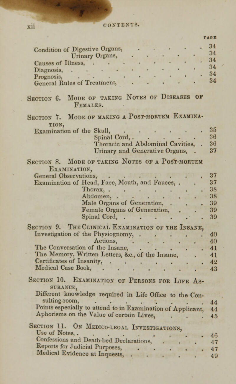 tare Condition of Digestive Organs, 34 Urinary Organs, ^ Causes of Illness, Diagnosis, <M Prognosis, General Rules of Treatment, <« Section 6. Mode of taking Notes of Diseases of Females. Section 7. Mode of making a Post-mortem Examina- tion, Examination of the Skull, 35 Spinal Cord, 36 Thoracic and Abdominal Cavities, . 36 Urinary and Generative Organs, . 37 Section 8. Mode of taking Notes of a Post-mortem Examination, General Observations, ....... 37 Examination of Head, Face, Mouth, and Fauces, . . 37 Thorax, 38 Abdomen, 38 Male Organs of Generation, . . .39 Female Organs of Generation, . . 39 Spinal Cord, .39 Section 9. The Clinical Examination of the Insane, Investigation of the Physiognomy, . . . . .40 Actions, 40 The Conversation of the Insane, . . . .41 The Memory, Written Letters, &c, of the Insane, . 41 Certificates of Insanity, ....... 42 Medical Case Book, ....... 43 Section 10. Examination of Persons for Life As- surance, Different knowledge required in Life Office to the Con- sulting-room, ........ 44 Points especially to attend to in Examination of Applicant, 44 Aphorisms on the Value of certain Lives, . . .45 Section 11. On Medico-legal Investigations, Use of Notes, ,46 Confessions and Death-bed Declarations, . .47 Reports for Judicial Purposes, . . . . ,47 Medical Evidence at Inquests, . . 49