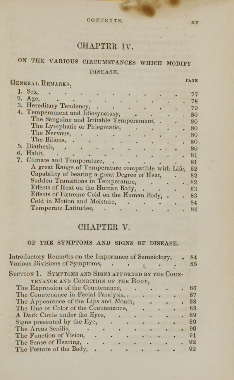 CHAPTER IV. ON THE VARIOUS CIRCUMSTANCES WHICH MODIFY DISEASE. General Remarks, Page 1. Sex, ••..... 77 2- ASe> • • ...*.*... 78 3. Hereditary Tendency, 79 4. Temperament and Idiosyncrasy, . . . . 80 The Sanguine and Irritable Temperament, . . 80 The Lymphatic or Phlegmatic, . . . .80 The Nervous, ...... 80 The Bilious, gQ 5. Diathesis, ...... 80 6. Habit, ...... .81 7. Climate and Temperature, ..... 81 A great Range of Temperature compatible with Life, 82 Capability of bearing a great Degree of Heat, . 82 Sudden Transitions in Temperature, . . .82 Effects of Heat on the Human Body, ... S3 Effects of Extreme Cold on the Human Body, . . 83 Cold in Motion and Moisture, .... 84 Temperate Latitudes, ...... 84 CHAPTER V. OF THE SYMPTOMS AND SIGNS OF DISEASE. Introductory Remarks on the Importance of Semeiology, Various Divisions of Symptoms, ..... Section 1. Symptoms and Signs afforded by the Couk tenance and condition of the body, The Expression of the Countenance, The Countenance in Facial Paralysis, . The Appearance of the Lips and Mouth, The Hue or Color of the Countenance, A Dark Circle under the Eyes, Signs presented by the Eye, The Arcus Senilis, The Function of Vision, The Sense of Hearing, . The Posture of the Body, . 84 85 86 87 88 8S 89 89 90 91 92 92