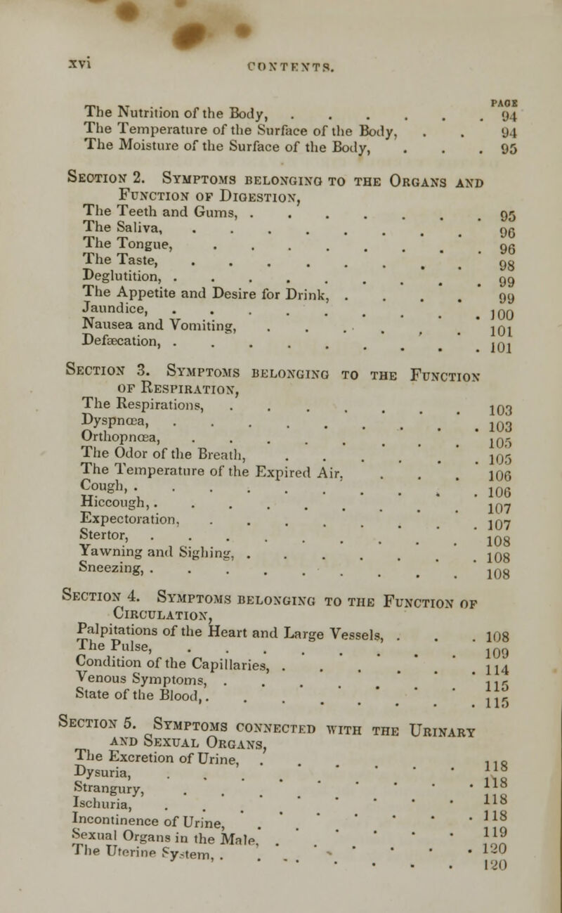 The Nutrition of the Body, The Temperature of the Surface of the Body, The Moisture of the Surface of the Body, Section 2. Symptoms belonging to the Organs and Function of Digestion, The Teeth and Gums, The Saliva, The Tongue, ...... The Taste, PAOS M 94 05 ;lutition, 99 99 The Appetite and Desire for Drink, Jaundice, ...... inrj Nausea and Vomiting, ...-., ioi Defamation, ...... iqj belonging to the Function Section 3. Symptoms of Respiration, The Respirations, DyspncGa, ..... Orthopncea, . The Odor of the Breath, The Temperature of the Expired Air. Cough, . Hiccough,..... Expectoration, .... Stertor, ..... Yawning and Sighing, . Sneezing, ...... Section 4. Symptoms belonging to the Function of Circulation, Palpitations of the Heart and Large Vessels. The Pulse, ..... , Condition of the Capillaries, . Venous Symptoms, . State of the Blood,. Section 5. Symptoms connected with the Urinary AND bEXUAL ORGANS, The Excretion of Urine, Dysuria, Strangury, Ischuria, . . • . . Incontinence of Urine, . * • * Sexual Organs in the kale.' The Uterine System, . %*•« 103 103 105 105 106 106 107 107 108 108 108 108 109 114 115 115 118 118 118 118 119 120 120