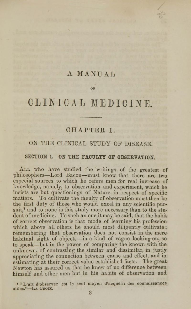 A MANUAL CLINICAL MEDICINE. CHAPTER I. ON THE CLINICAL STUDY OP DISEASE. SECTION 1. ON THE FACULTY OF OBSERVATION. All who have studied the writings of the greatest of philosophers—Lord Bacon—must know that there are two especial sources to which he refers men for real increase of knowledge, namely, to observation and experiment, which he insists are but questionings of Nature in respect of specific matters. To cultivate the faculty of observation must then be the first duty of those who would excel in any scientific pur- suit,1 and to none is this study more necessary than to the stu- dent of medicine. To such an one it may be said, that the habit of correct observation is that mode of learning his profession which above all others he should most diligently cultivate; remembering that observation does not consist in the mere habitual sight of objects—in a kind of vague looking-on, so to speak—but in the power of comparing the known with the unknown, of contrasting the similar and dissimilar, in justly appreciating the connection between cause and effect, and in estimating at their correct value established facts. The great Newton has assured us that he knew of no difference between himself and other men but in his habits of observation and » L'art d'observer est le seul moyen d'acquerir des connaissances utiles.—La Croix. 3