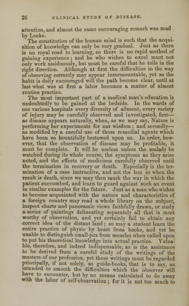 attention, and almost the same encouraging remark was mad by Locke. The constitution of the human mind is such that the acqui- sition of knowledge can only be very gradual. Just as there is no royal road to learning, so there is no rapid method of gaining experience ; and he who wishes to excel must not only work assiduously, but must be careful that he toils in the right direction. Although at first the difficulties in the way of observing correctly may appear insurmountable, yet as the habit is daily encouraged will the path become clear, until at last what was at first a labor becomes a matter of almost routine practice. The most important part of a medical man's education is undoubtedly to be gained at the bedside. In the wards of our various hospitals every diversity of ailment, every variety of injury may be carefully observed and investigated, first— as disease appears naturally, when, as we may say, Nature is performing her experiments for our wisdom ; and secondly— as modified by a careful use of those remedial agents which have been so bountifully bestowed upon us. In order, how- ever, that the observation of disease may be profitable, it must be complete. It will be useless unless the malady be watched during its whole course, the symptoms as they arise noted, and the effects of medicines carefully observed until the termination in recovery or death. Especially is the ter- mination of a case instructive, and not the less so when the result is death, since we may then mark the way in which the patient succumbed, and learn to guard against such an event in similar examples for the future. Just as a man who wishes to become acquainted with the nature and characteristics of a foreign country may read a whole library on the subject, inspect charts and panoramic views faithfully drawn, or study a series of paintings delineating separately all that is most worthy of observation, and yet certainly fail to obtain any correct idea of the distant land ; so may a student learn the entire practice of physic by heart from books, and yet be unable to distinguish small-pox from measles when called upon to put his theoretical knowledge into actual practice. Valua- ble, therefore, and indeed indispensable, as is the assistance to be derived from a careful study of the writings of the masters of our profession, yet these writings must be regarded principally, if not solely, as guide-books, that is to say, as intended to smooth the difiiculties which the observer will have to encounter, but by no means calculated to do away with the labor of self-observation ; for it is not too much to