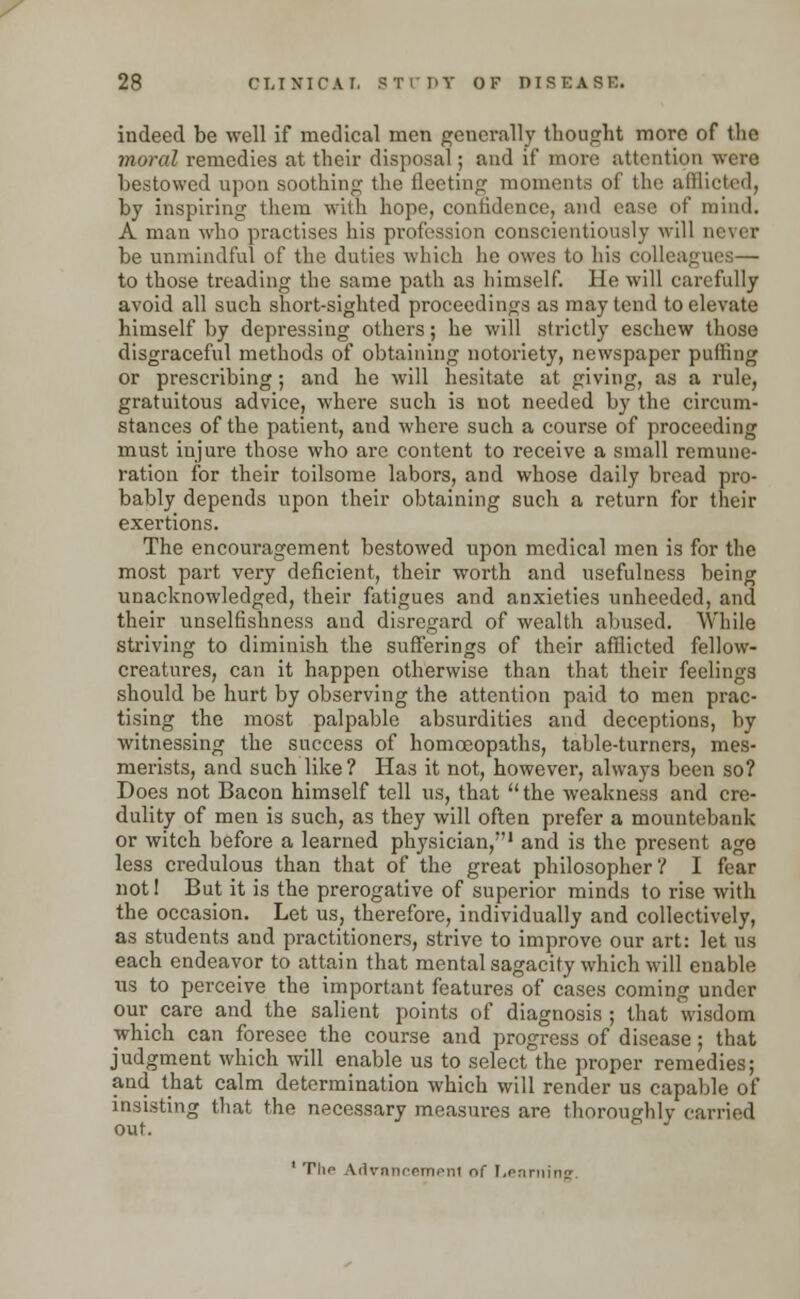 indeed be well if medical men generally thought more of the moral remedies at their disposal; and if more attention were bestowed upon soothing the fleeting moments of the afflicted, by inspiring them with hope, confidence, and case of mind. A man who practises his profession conscientiously will never be unmindful of the duties which he owes to his colleagues— to those treading the same path as himself. He will carefully avoid all such short-sighted proceedings as may tend to elevate himself by depressing others; he will strictly eschew those disgraceful methods of obtaining notoriety, newspaper puffing or prescribing; and he will hesitate at giving, as a rule, gratuitous advice, where such is not needed by the circum- stances of the patient, and where such a course of proceeding must injure those who are content to receive a small remune- ration for their toilsome labors, and whose daily bread pro- bably depends upon their obtaining such a return for their exertions. The encouragement bestowed upon medical men is for the most part very deficient, their worth and usefulness being unacknowledged, their fatigues and anxieties unheeded, and their unselfishness and disregard of wealth abused. While striving to diminish the sufferings of their afflicted fellow- creatures, can it happen otherwise than that their feelings should be hurt by observing the attention paid to men prac- tising the most palpable absurdities and deceptions, by witnessing the success of homoeopaths, table-turners, mes- merists, and such like? Has it not, however, always been so? Does not Bacon himself tell us, that the weakness and cre- dulity of men is such, as they will often prefer a mountebank or witch before a learned physician,1 and is the present age less credulous than that of the great philosopher? I fear not 1 But it is the prerogative of superior minds to rise with the occasion. Let us, therefore, individually and collectively, as students and practitioners, strive to improve our art: let us each endeavor to attain that mental sagacity which will enable us to perceive the important features of cases coming under our care and the salient points of diagnosis ; that wisdom which can foresee the course and progress of disease ; that judgment which will enable us to select the proper remedies; and that calm determination which will render us capable of insisting that the necessary measures are thoroughly carried out. 1 The Advancement of Learning.