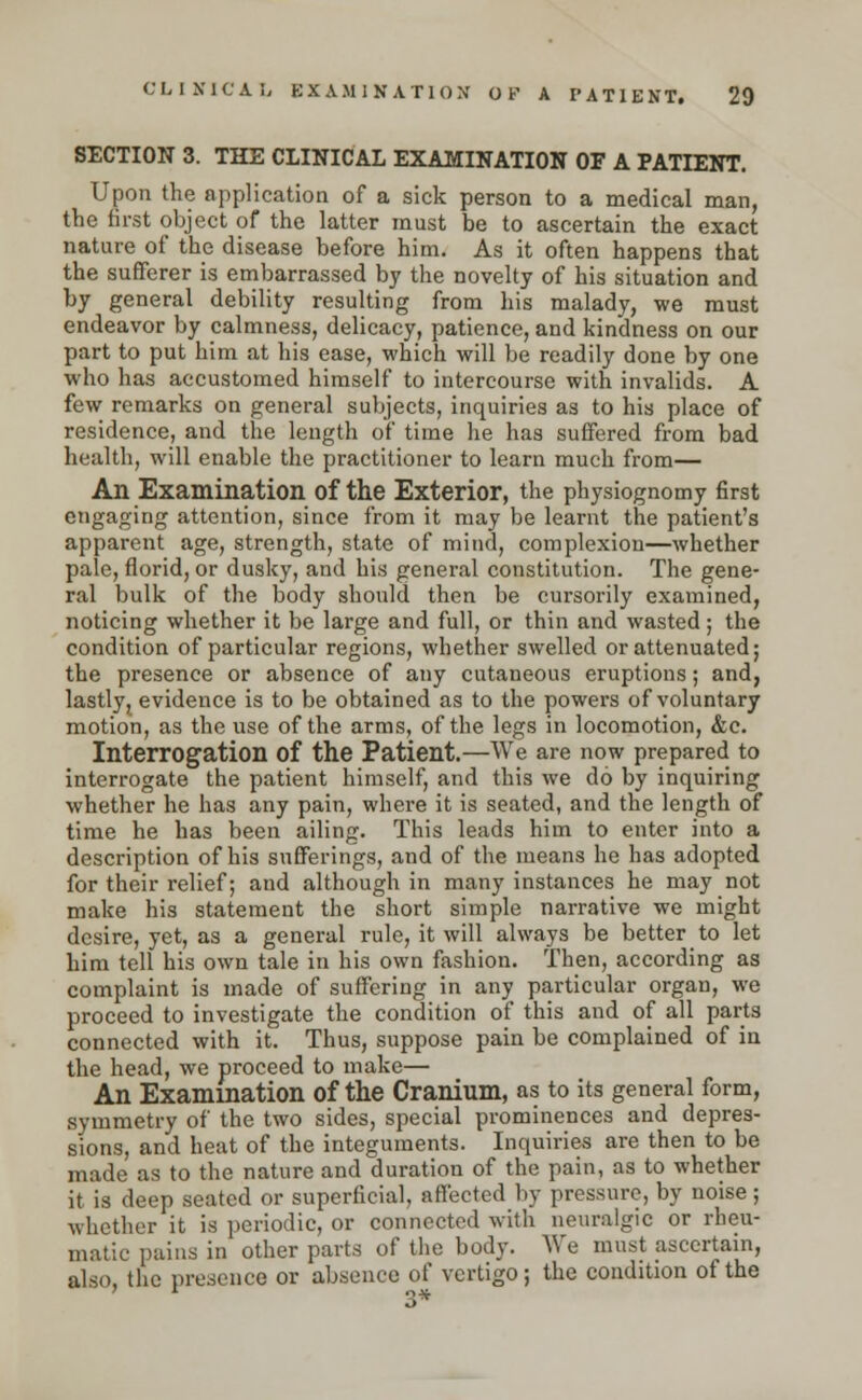 SECTION 3. THE CLINICAL EXAMINATION OF A PATIENT. Upon the application of a sick person to a medical man, the first object of the latter must be to ascertain the exact nature of the disease before him. As it often happens that the sufferer is embarrassed by the novelty of his situation and by general debility resulting from his malady, we must endeavor by calmness, delicacy, patience, and kindness on our part to put him at his ease, which will be readily done by one who has accustomed himself to intercourse with invalids. A few remarks on general subjects, inquiries as to his place of residence, and the length of time he has suffered from bad health, will enable the practitioner to learn much from— An Examination of the Exterior, the physiognomy first engaging attention, since from it may be learnt the patient's apparent age, strength, state of mind, complexion—whether pale, florid, or dusky, and his general constitution. The gene- ral bulk of the body should then be cursorily examined, noticing whether it be large and full, or thin and wasted ; the condition of particular regions, whether swelled or attenuated; the presence or absence of any cutaneous eruptions; and, lastly, evidence is to be obtained as to the powers of voluntary motion, as the use of the arms, of the legs in locomotion, &c. Interrogation of the Patient.—We are now prepared to interrogate the patient himself, and this we do by inquiring whether he has any pain, where it is seated, and the length of time he has been ailing. This leads him to enter into a description of his sufferings, and of the means he has adopted for their relief; and although in many instances he may not make his statement the short simple narrative we might desire, yet, as a general rule, it will always be better to let him tell his own tale in his own fashion. Then, according as complaint is made of suffering in any particular organ, we proceed to investigate the condition of this and of all parts connected with it. Thus, suppose pain be complained of in the head, we proceed to make— An Examination of the Cranium, as to its general form, symmetry of the two sides, special prominences and depres- sions, and heat of the integuments. Inquiries are then to be made as to the nature and duration of the pain, as to whether it is deep seated or superficial, affected by pressure, by noise; whether it is periodic, or connected with neuralgic or rheu- matic pains in other parts of the body. We must ascertain, also, the presence or absence of vertigo; the condition of the