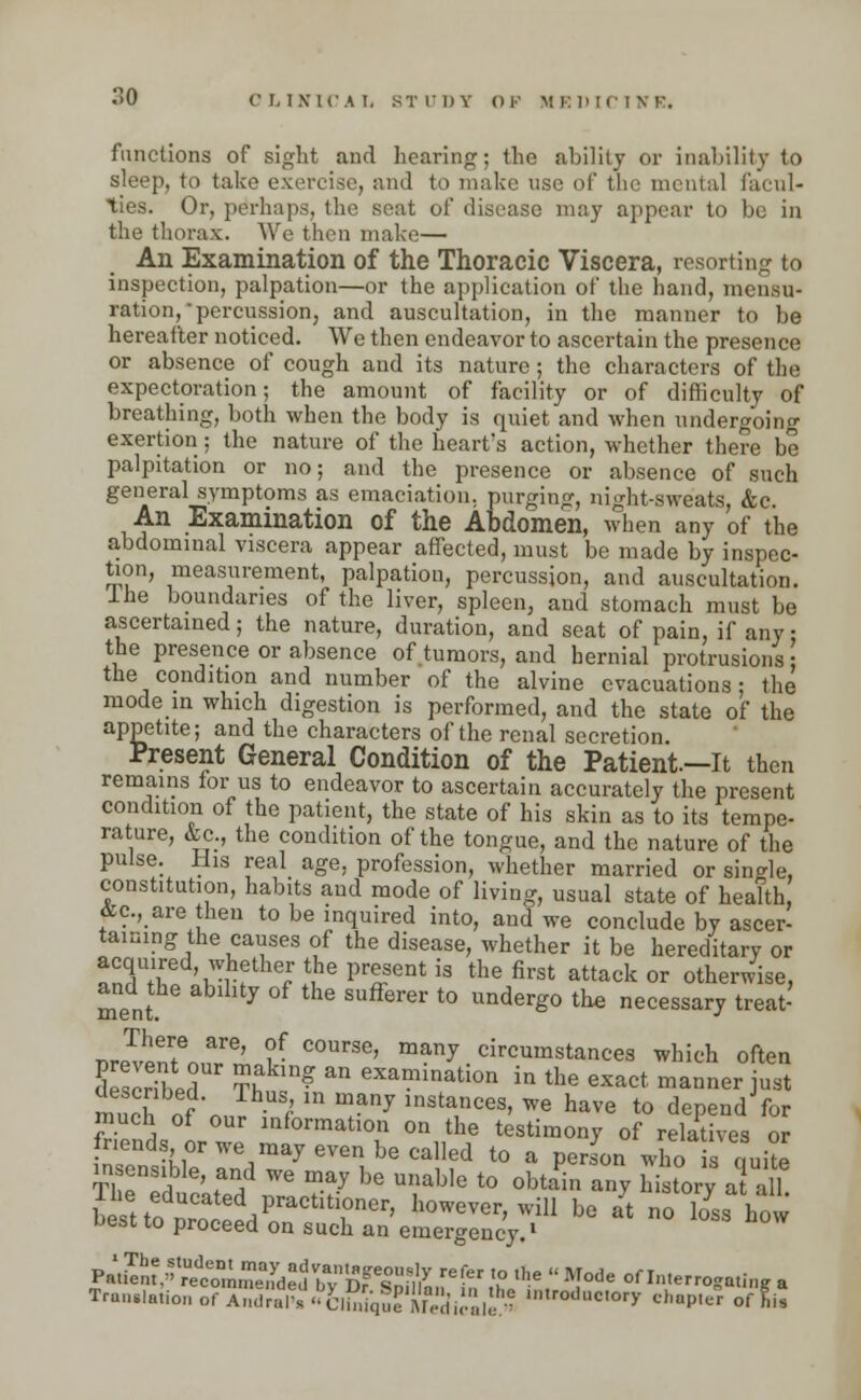 functions of sight and hearing; the ability or inability to sleep, to take exercise, and to make use of the mental facul- ties. Or, perhaps, the seat of disease may appear to bo in the thorax. We then make— An Examination of the Thoracic Viscera, resorting to inspection, palpation—or the application of the hand, mensu- ration, percussion, and auscultation, in the manner to be hereafter noticed. We then endeavor to ascertain the presence or absence of cough and its nature ; the characters of the expectoration; the amount of facility or of difficulty of breathing, both when the body is quiet and when undergoing exertion; the nature of the heart's action, whether there be palpitation or no; and the presence or absence of such general symptoms as emaciation, purging, night-sweats, &c. An Examination of the Abdomen, when any of the abdominal viscera appear affected, must be made by inspec- tion, measurement, palpation, percussion, and auscultation, ine boundaries of the liver, spleen, and stomach must be ascertained; the nature, duration, and seat of pain, if any • the presence or absence of tumors, and hernial protrusions \ the condition and number of the alvine evacuations; the mode in which digestion is performed, and the state of the appetite; and the characters of the renal secretion. Present General Condition of the Patient.—It then remains for us to endeavor to ascertain accurately the present condition of the patient, the state of his skin as to its tempe- rature, &c., the condition of the tongue, and the nature of the pulse. His real age, profession, whether married or single, constitution, habits and mode of living, usual state of health &c., are then to be inquired into, and we conclude by ascer- taining the causes of the disease, whether it be hereditary or TSZ 'Krf thefJe P**sent is the first attack or otherwise, and the ability of the sufferer to undergo the necessary treat- There are, of course, many circumstances which often £3wT ?htn? ^ eXamination in *e exact manner ust much of n,P / T7 insta,nces> ™ have to depend for much of our information on the testimony of relatives or friends or we may even be called to a perJon who is Ike ThTlful'jf We T-ay ^ U\iab]e t0 0btai «7 history a ah 1 he educated practitioner, however, will be at no loss how best to proceed on such an emergency.1 Pa^m,VUet°L^de^VbvBf%°n'My ** V° ,e  Mode interrogating a Translation of Sal^^l^'fej^,^ ™dactOry chapter of git