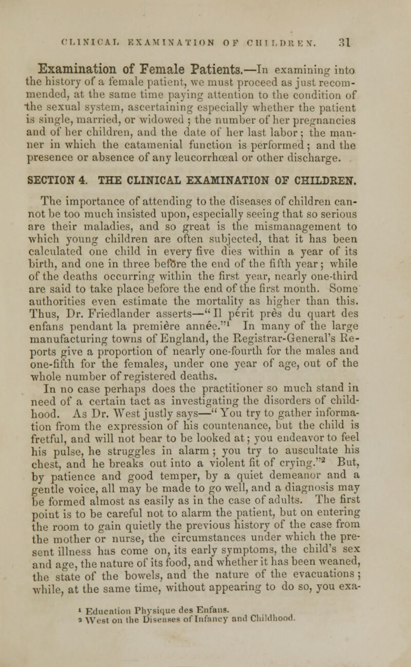 Examination of Female Patients.—In examining into the history of a female patient, we must proceed as just recom- mended, at the same time paying attention to the condition of the sexual system, ascertaining especially whether the patient is single, married, or widowed ; the number of her pregnancies and of her children, and the date of her last labor; the man- ner in which the catamenial function is performed; and the presence or absence of any leucorrhceal or other discharge. SECTION 4. THE CLINICAL EXAMINATION OF CHILDREN. The importance of attending to the diseases of children can- not be too much insisted upon, especially seeing that so serious are their maladies, and so great is the mismanagement to which young children are often subjected, that it has been calculated one child in every five dies within a year of its birth, and one in three before the end of the fifth year; while of the deaths occurring within the first year, nearly one-third are said to take place before the end of the first month. Some authorities even estimate the mortality as higher than this. Thus, Dr. Friedlander asserts—II perit pres du quart des enfans pendant la premiere annee.' In many of the large manufacturing towns of England, the Registrar-General's Re- ports give a proportion of nearly one-fourth for the males and one-fifth for the females, under one year of age, out of the whole number of registered deaths. In no case perhaps does the practitioner so much stand in need of a certain tact as investigating the disorders of child- hood. As Dr. West justly says— You try to gather informa- tion from the expression of his countenance, but the child is fretful, and will not bear to be looked at; you endeavor to feel his pulse, he struggles in alarm ; you try to auscultate his chest, and he breaks out into a violent fit of crying.2 But, by patience and good temper, by a quiet demeanor and a gentle voice, all may be made to go well, and a diagnosis may be formed almost as easily as in the case of adults. The first point is to be careful not to alarm the patient, but on entering the room to gain quietly the previous history of the case from the mother or nurse, the circumstances under which the pre- sent illness has come on, its early symptoms, the child's sex and age, the nature of its food, and whether it has been weaned, the state of the bowels, and the nature of the evacuations ; while, at the same time, without appearing to do so, you exa- 1 F.clncalion Physique des Enfans. ■> Wert on the Di«>iiKe* of Infancy nml CliiMhood.