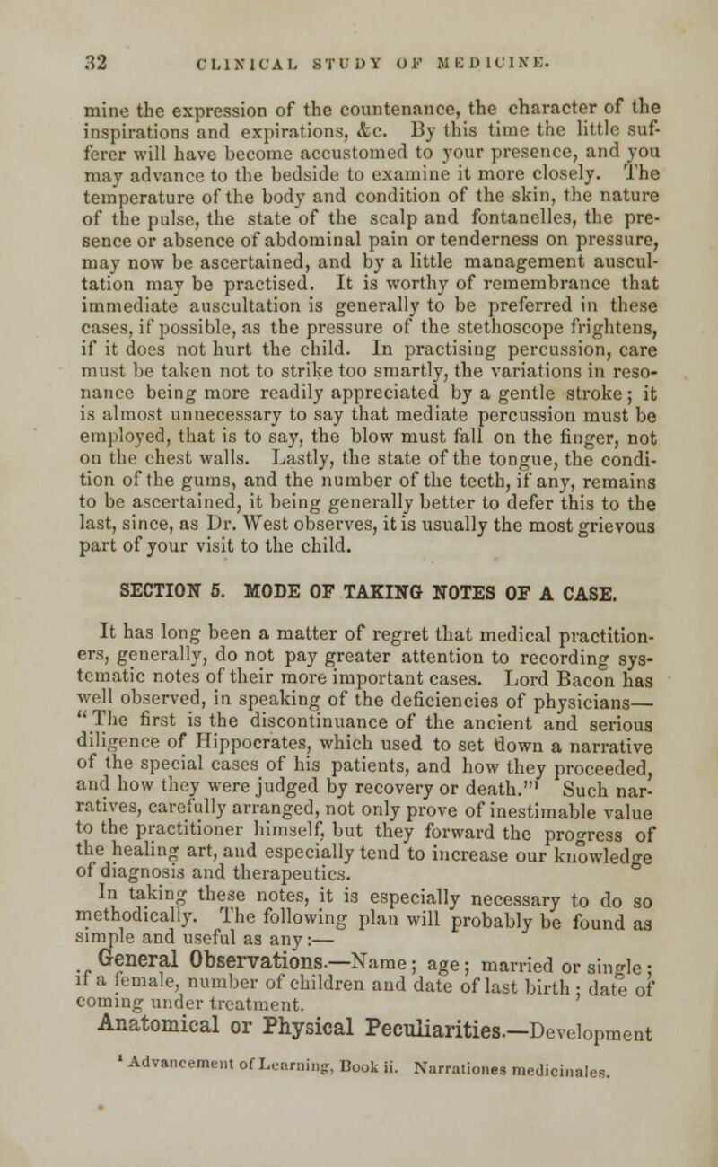 mine the expression of the countenance, the character of the inspirations and expirations, &c. By this time the little suf- ferer will have become accustomed to your presence, and you may advance to the bedside to examine it more closely. The temperature of the body and condition of the skin, the nature of the pulse, the state of the scalp and fontanelles, the pre- sence or absence of abdominal pain or tenderness on pressure, may now be ascertained, and by a little management auscul- tation may be practised. It is worthy of remembrance that immediate auscultation is generally to be preferred in these cases, if possible, as the pressure of the stethoscope frightens, if it does not hurt the child. In practising percussion, care must be taken not to strike too smartly, the variations in reso- nance being more readily appreciated by a gentle stroke; it is almost unnecessary to say that mediate percussion must be employed, that is to say, the blow must fall on the finger, not on the chest walls. Lastly, the state of the tongue, the condi- tion of the gums, and the number of the teeth, if any, remains to be ascertained, it being generally better to defer this to the last, since, as Dr. West observes, it is usually the most grievous part of your visit to the child. SECTION 5. MODE OF TAKING NOTES OF A CASE. It has long been a matter of regret that medical practition- ers, generally, do not pay greater attention to recording sys- tematic notes of their more important cases. Lord Bacon has well observed, in speaking of the deficiencies of physicians— The first is the discontinuance of the ancient and serious diligence of Hippocrates, which used to set down a narrative of the special cases of his patients, and how they proceeded, and how they were judged by recovery or death.1 Such nar- ratives, carefully arranged, not only prove of inestimable value to the practitioner himself, but they forward the progress of the healing art, and especially tend to increase our knowledge of diagnosis and therapeutics. In taking these notes, it is especially necessary to do so methodically. The following plan will probably be found as simple and useful as any:— General Observations.—Name ; age; married or single : it a female, number of children and date of last birth ■ date of coming under treatment. Anatomical or Physical Peculiarities—Development * Advancement of Learning:, Book ii. Narrationes medicinales.