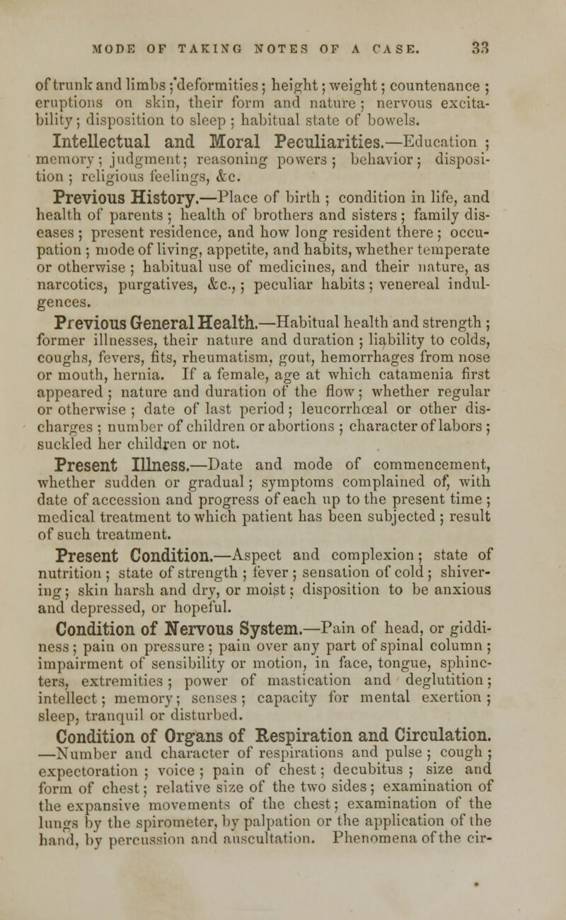 of trunk and limbs ^deformities; height; weight; countenance ; eruptions on skin, their form and nature ; nervous excita- bility; disposition to sleep ; habitual state of bowels. Intellectual and Moral Peculiarities.—Education ; memory; judgment; reasoning powers; behavior; disposi- tion ; religious feelings, &c. Previous History.—Place of birth ; condition in life, and health of parents ; health of brothers and sisters ; family dis- eases ; present residence, and how long resident there ; occu- pation ; mode of living, appetite, and habits, whether temperate or otherwise ; habitual use of medicines, and their nature, as narcotics, purgatives, &c,; peculiar habits; venereal indul- gences. Previous General Health.—Habitual health and strength ; former illnesses, their nature and duration ; liability to colds, coughs, fevers, fits, rheumatism, gout, hemorrhages from nose or mouth, hernia. If a female, age at which catamenia first appeared ; nature and duration of the flow; whether regular or otherwise ; date of last period ; leucorrhceal or other dis- charges ; number of children or abortions ; character of labors ; suckled her children or not. Present Illness.—Date and mode of commencement, whether sudden or gradual; symptoms complained of, with date of accession and progress of each up to the present time ; medical treatment to which patient has been subjected ; result of such treatment. Present Condition.—Aspect and complexion; state of nutrition; state of strength ; fever ; sensation of cold ; shiver- ing ; skin harsh and dry, or moist; disposition to be anxious and depressed, or hopeful. Condition of Nervous System.—Pain of head, or giddi- ness ; pain on pressure; pain over any part of spinal column ; impairment of sensibility or motion, in face, tongue, sphinc- ters, extremities; power of mastication and deglutition; intellect; memory; senses ; capacity for mental exertion ; sleep, tranquil or disturbed. Condition of Organs of Respiration and Circulation. —Number and character of respirations and pulse ; cough ; expectoration ; voice ; pain of chest; decubitus ; size and form of chest; relative size of the two sides ; examination of the expansive movements of the chest; examination of the lungs by the spirometer, by palpation or the application of the hand, by percussion and auscultation. Phenomena of the cir-