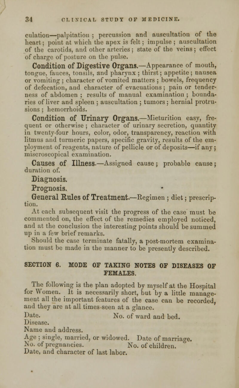 dilation—palpitation ; percussion and auscultation of the heart; point at which the apex is felt; impulse; auscultation of the carotids, and other arteries ; state of the veins ; effect of charge of posture on the pulse. Condition of Digestive Organs.—Appearance of mouth, tongue, fauces, tonsils, and pharynx ; thirst; appetite; nausea or vomiting; character of vomited matters ; bowels, frequency of defecation, and character of evacuations; pain or tender- ness of abdomen ; results of manual examination ; bounda- ries of liver and spleen ; auscultation ; tumors ; hernial protru- sions ; hemorrhoids. Condition of Urinary Organs.—Micturition easy, fre- quent or otherwise ; character of urinary secretion, quantity in twenty-four hours, color, odor, transparency, reaction with litmus and turmeric papers, specific gravity, results of the em- ployment of reagents, nature of pellicle or of deposits—if any; nii.scroscopical examination. Causes of Illness.—Assigned cause; probable cause; duration of. Diagnosis. Prognosis. General Rules of Treatment.—Regimen ; diet; prescrip- tion. At each subsequent visit the progress of the case must be commented on, the effect of the remedies employed noticed, and at the conclusion the interesting points should be summed up in a few brief remarks. Should the case terminate fatally, a post-mortem examina- tion must be made in the manner to be presently described. SECTION 6. MODE OF TAKING NOTES OF DISEASES OF FEMALES. The following is the plan adopted by myself at the Hospital for Women. It is necessarily short, but by a little manage- ment all the important features of the case can be recorded, and they are at all times-seen at a glance. Date. No. of ward and bed. Disease. Name and address. Age ; single, married, or widowed. Date of marriage. No. of pregnancies. No. of children. Date, and character of last labor.