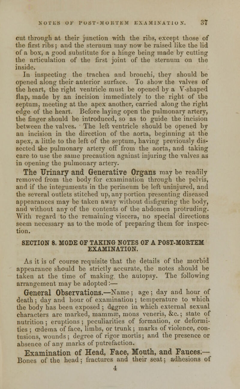cut through at their junction with the ribs, except those of the first ribs; and the sternum may now be raised like the lid of a box, a good substitute for a hinge being made by cutting the articulation of the first joint of the sternum on the inside. In inspecting the trachea and bronchi, they should be opened along their anterior surface. To show the valves of the heart, the right ventricle must be opened by a V-shaped flap, made by an incision immediately to the right of the septum, meeting at the apex another, carried along the right edge of the heart. Befoi'e laying open the pulmonary artery, the finger should be introduced, so as to guide the incision between the valves. ' The left ventricle should be opened by an incision in the direction of the aorta, beginning at the apex, a little to the left of the septum, having previously dis- sected the pulmonary artery off froui the aorta, and taking care to use the same precaution against injuring the valves as in opening the pulmonary artery. The Urinary and Generative Organs may be readily removed from the body for examination through the pelvis, and if the integuments in the perineum be left uninjured, and the several outlets stitched up, any portion presenting diseased appearances may be taken away without disfiguring the body, and without any of the contents of the abdomen protruding. With regard to the remaining viscera, no special directions seem necessary as to the mode of preparing them for inspec- tion. SECTION 8. MODE OF TAKING NOTES OF A POST-MORTEM EXAMINATION. As it is of course requisite that the details of the morbid appearance should be strictly accurate, the notes should be taken at the time of making the autopsy. The following arrangement may be adopted:— General Observations.—Name; age; day and hour of death ; day and hour of examination; temperature to which the body has been exposed ; degree in which external sexual characters are marked, mamma;, mons veneris, &c.; state of nutrition ; eruptions ; peculiarities of formation, or deformi- ties ; (Edema of face, limbs, or trunk; marks of violence, con- tusions, wounds ; degree of rigor mortis; and the presence or absence of any marks of putrefaction. Examination of Head, Face, Mouth, and Fauces — Bones of the head; fractures and their seat; adhesions of 4