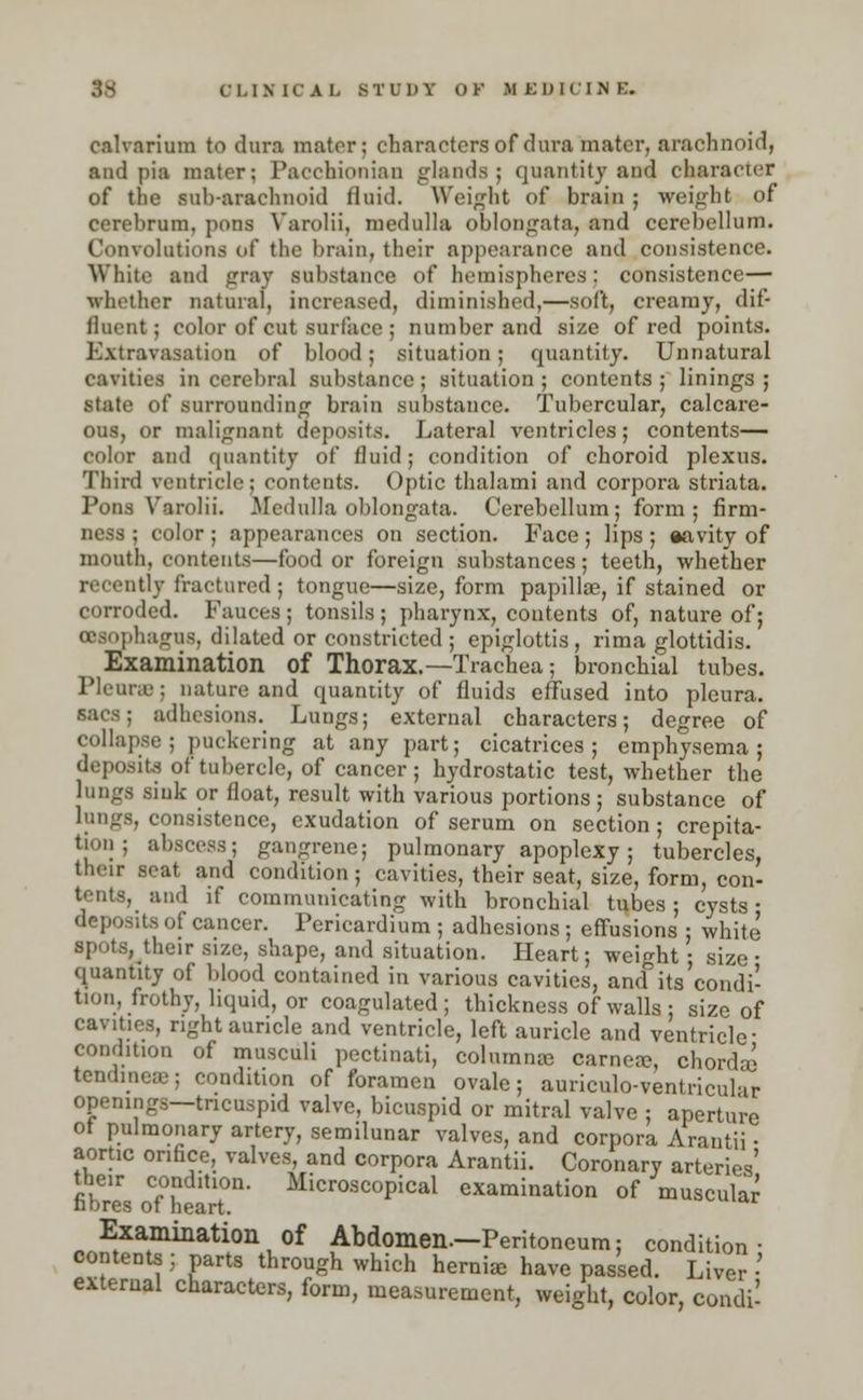 calvarium to dura mater; characters of dura mater, arachnoid, and pia mater; Pacchionian glands; quantity ant) character of the sub-arachnoid Quid. Weight of brain ; weight of cerebrum, pons Varolii, medulla oblongata, and cerebellum. Convolutions of the brain, their appearance and consistence. White and gray substance of hemispheres: consistence— •whether natural, increased, diminished,—sod, creamy, dif- fluent; color of cut surface ; number and size of red points. Extravasation of blood; situation; quantity. Unnatural cavities in cerebral substance ; situation ; contents ; linings ; state of surrounding brain substance. Tubercular, calcare- ous, or malignant deposits. Lateral ventricles; contents— color and quantity of fluid; condition of choroid plexus. Third ventricle; contents. Optic thalami and corpora striata. Pons Varolii. Medulla oblongata. Cerebellum; form; firm- ness ; color ; appearances on section. Face; lips ; aavity of mouth, contents—food or foreign substances; teeth, whether recently fractured ; tongue—size, form papilla?, if stained or corroded. Fauces; tonsils; pharynx, contents of, nature of; oeaophagUS, dilated or constricted; epiglottis, rima glottidis. Examination of Thorax.—Trachea; bronchial tubes. Pleura?; nature and quantity of fluids effused into pleura, sacs; adhesions. Lungs; external characters; degree of collapse; puckering at any part; cicatrices; emphysema; deposits of tubercle, of cancer ; hydrostatic test, whether the lungs sink or float, result with various portions; substance of lungs, consistence, exudation of serum on section; crepita- tion; abscess; gangrene; pulmonary apoplexy; tubercles, their seat and condition ; cavities, their seat, size, form, con- tents, and if communicating with bronchial tubes; cysts- deposits of cancer. Pericardium ; adhesions ; effusions ; white spots,_their size, shape, and situation. Heart; weight ; size • quantity of blood contained in various cavities, ancTits condi- tion, frothy, liquid, or coagulated ; thickness of walls ; size of cavities, right auricle and ventricle, left auricle and ventricle- condition of musculi pectinati, columns carneae, chord* tendineae; condition of foramen ovale; auriculo-ventricular openings—tricuspid valve, bicuspid or mitral valve ; aperture ot pulmonary artery, semilunar valves, and corpora Arantii - aortic orifice, valves, and corpora Arantii. Coronary arteries' the,r condition. Microscopical examination of muscular nbres of heart. Examination of Abdomen—Peritoneum; condition- contents ; parts through which hernia have passed. Liver • external characters, form, measurement, weight, color, condi-