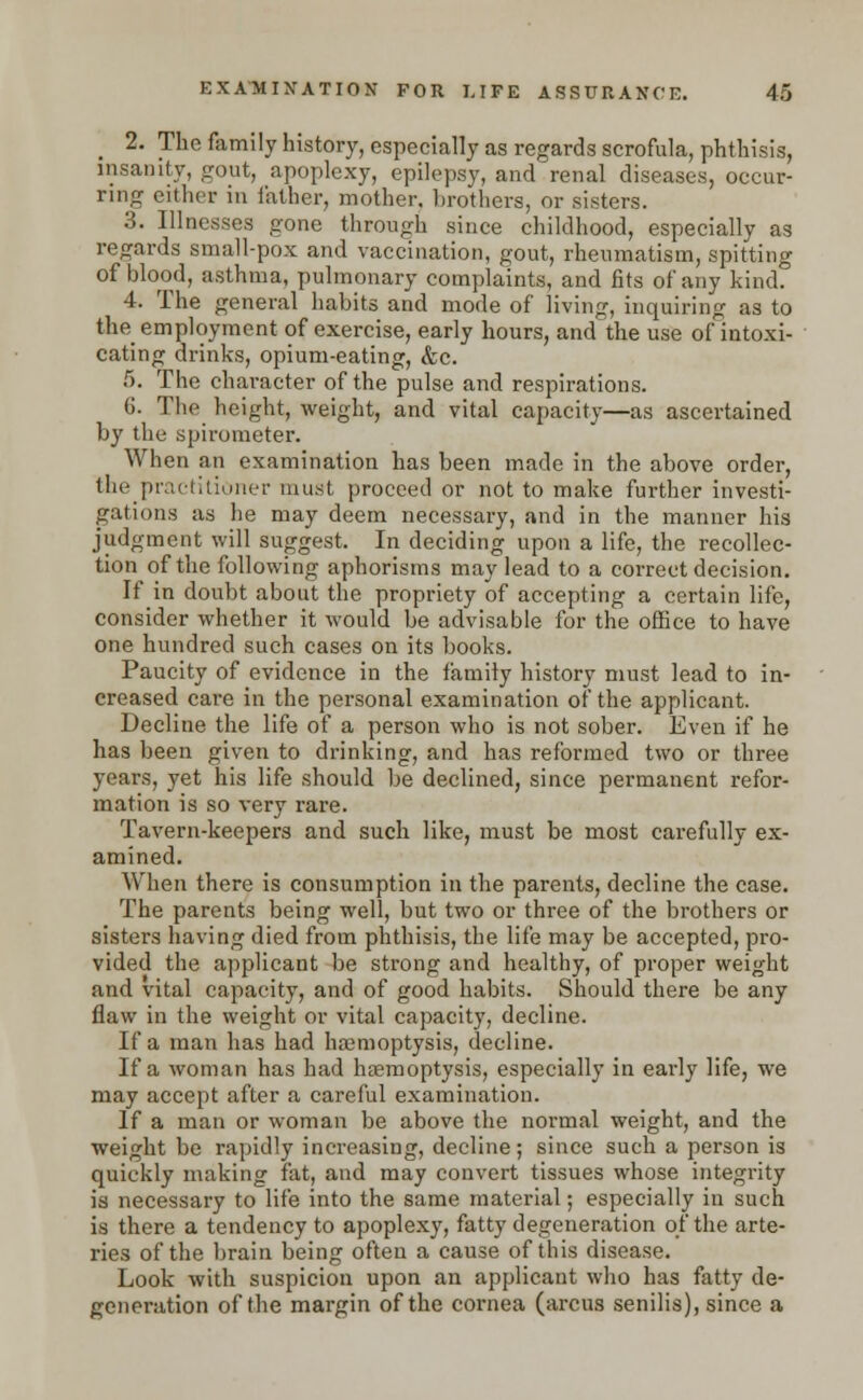 _ 2. The family history, especially as regards scrofula, phthisis, insanity, gout, apoplexy, epilepsy, and renal diseases, occur- ring either in father, mother, brothers, or sisters. 3. Illnesses gone through since childhood, especially as regards small-pox and vaccination, gout, rheumatism, spitting of blood, asthma, pulmonary complaints, and fits of any kind. 4. The general habits and mode of living, inquiring as to the employment of exercise, early hours, and the use of intoxi- cating drinks, opium-eating, &c. 6. The character of the pulse and respirations. (J. The height, weight, and vital capacity—as ascertained by the spirometer. When an examination has been made in the above order, the practitioner must proceed or not to make further investi- gations as he may deem necessary, and in the manner his judgment will suggest. In deciding upon a life, the recollec- tion of the following aphorisms may lead to a correct decision. If in doubt about the propriety of accepting a certain life, consider whether it would be advisable for the office to have one hundred such cases on its books. Paucity of evidence in the family history must lead to in- creased care in the personal examination of the applicant. Decline the life of a person who is not sober. Even if he has been given to drinking, and has reformed two or three years, yet his life should be declined, since permanent refor- mation is so very rare. Tavern-keepers and such like, must be most carefully ex- amined. When there is consumption in the parents, decline the case. The parents being well, but two or three of the brothers or sisters having died from phthisis, the life may be accepted, pro- vided the applicant be strong and healthy, of proper weight and vital capacity, and of good habits. Should there be any flaw in the weight or vital capacity, decline. If a man has had haemoptysis, decline. If a woman has had haemoptysis, especially in early life, we may accept after a careful examination. If a man or woman be above the normal weight, and the weight be rapidly increasing, decline; since such a person is quickly making fat, and may convert tissues whose integrity is necessary to life into the same material; especially in such is there a tendency to apoplexy, fatty degeneration of the arte- ries of the brain being often a cause of this disease. Look with suspicion upon an applicant who has fatty de- generation of the margin of the cornea (arcus senilis), since a