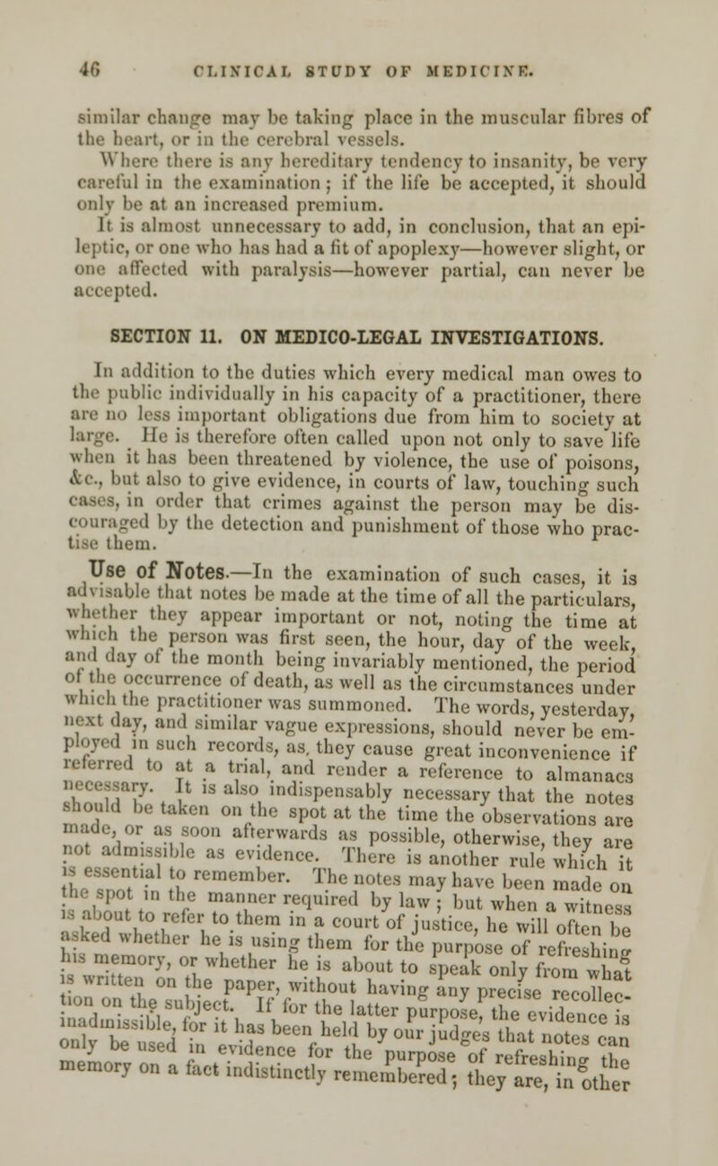 similar change may be taking place in the muscular fibres of the heart, or in the cerebral vessels. Where there is any hereditary tendency to insanity, be very careful in the examination ; if the life be accepted, it should only be at an increased premium. It is almost unnecessary to add, in conclusion, that an epi- leptic, or one who has had a fit of apoplexy—however slight, or one affected with paralysis—however partial, can never be accepted. SECTION 11. ON MEDICO-LEGAL INVESTIGATIONS. In addition to the duties which every medical man owes to the public individually in his capacity of a practitioner, there are no less important obligations due from him to society at larg.\ He is therefore often called upon not only to save life « hen it has been threatened by violence, the use of poisons, &C, but also to give evidence, in courts of law, touching such -. in order that crimes against the person may be dis- couraged by the detection and punishment of those who prac- tice them. Use of Notes.—In the examination of such cases, it is advisable that notes be made at the time of all the particulars, whether they appear important or not, noting the time at winch the person was first seen, the hour, day of the week, and day of the month being invariably mentioned, the period o the occurrence of death, as well as the circumstances under which the practitioner was summoned. The words, yesterday, V , ■' ;ln'1, S1,nilar vaSue expressions, should never be em- ployed in such records, as. they cause great inconvenience if referred to at a tnal, and render a reference to almanacs ouImT ■ 1 '3 ?, indlsPensabl7 necessary that the notes mad < °Vhe SPf atthe time the observations are in.de or as soon afterwards as possible, otherwise, they are not admissible as evince. There is another rule which it *ZZ££ A rCmember- ThC I'0168 ma* baVe been ™»e <£ he spot in the manner required by law ; but when a witness u about to refer to them in a court of justice, he will often be asked whether he is using them for the purpose of Zlin. his memory, or whether he is about to speak onfy 3 s written on the paper, without having any preefse recoTleo *» « the su nect If for the latter purpoLf the eviden e s SSKSl m ^T beeiVae1'! Ly °ur M* lhat otc can