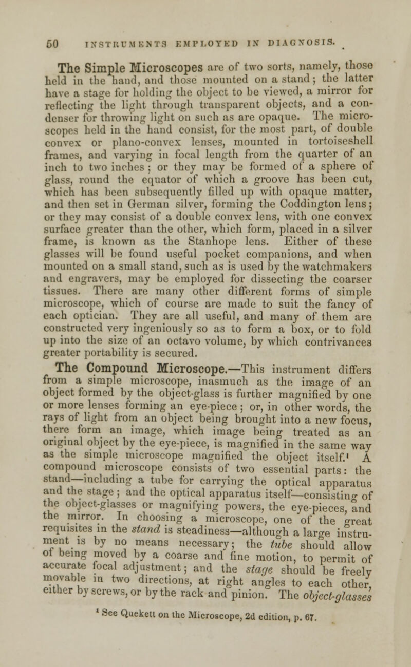 60 I&8TRUMKMTS KMri.OYKD IX DIAGNOSIS. < The Simple Microscopes are of two sorts, namely, thoso held in the hand, and those mounted on a stand; the latter have a stage for holding the object to be viewed, a mirror for reflecting the light through transparent objects, and a con- denser for throwing light on such as are opaque. The micro- scopes held in the hand consist, for the most part, of double convex or plano-convex lenses, mounted in tortoise^hell frames, and varying in focal length from the quarter of an inch to two inches ; or they may be formed of a sphere of glas8| round the equator of which a groove has been cut, which has been subsequently filled up with opaque matter, and then sot in (icniian silver, forming the Coddington lens; or they may consist of a double convex lens, with one convex surface greater than the other, which form, placed in a silver frame, is known as the Stanhope lens. Either of these glasses will be found useful pocket companions, and when mounted on a small stand, such as is used by the watchmakers and engravers, may be employed for dissecting the coarser tissues. There are many other different forms of simple microscope, which of course are made to suit the fancy of each optician. They are all useful, and many of them are constructed very ingeniously so as to form a box, or to fold up into the size of an octavo volume, by which contrivances greater portability is secured. The Compound Microscope.—This instrument differs from a simple microscope, inasmuch as the image of an object formed by the object-glass is further magnified by one or more lenses forming an eye-piece ; or, in other words, the rays of light from an object being brought into a new focus, there form an image, which image being treated as an original object by the eye-piece, is magnified in the same way as the simple microscope magnified the object itself.1 A compound microscope consists of two essential parts: the stand—including a tube for carrying the optical apparatus and the stage; and the optical apparatus itself— consisting of the object-glasses or magnifying powers, the eye-pieces, and the mirror. In choosing a microscope, one of the great requisites in the stand is steadiness—although a large instru- ment is by no means necessary; the tube should allow of being moved by a coarse and fine motion, to permit of accurate focal adjustment; and the stage should be freely movable m two directions, at right angles to each other, either by screws, or by the rack and pinion. The object-glasses