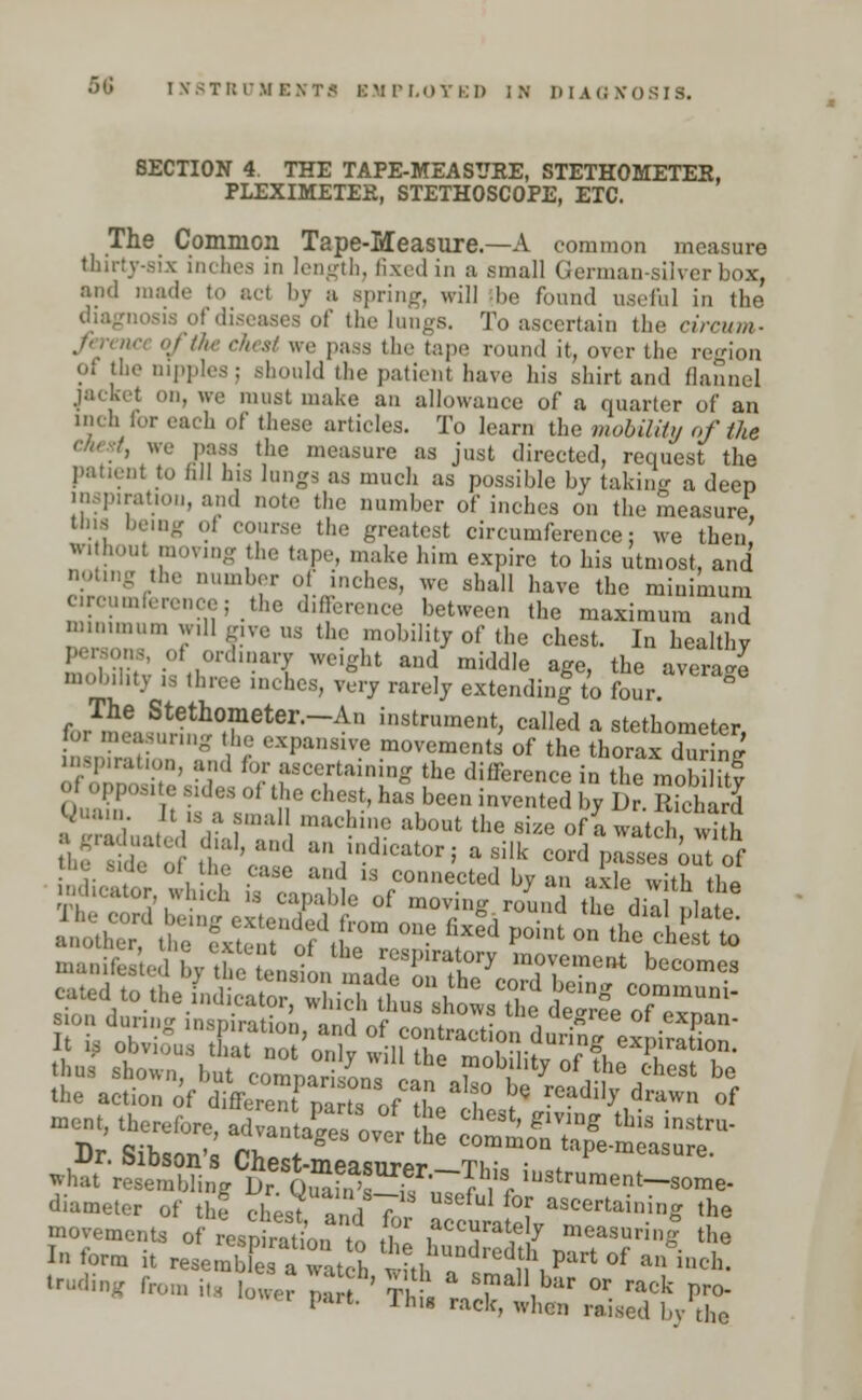5G IKSTftClfEVTfl EMPLOYED IK Hi A <: XOSIS. SECTION 4. THE TAPE-MEASUHE, STETHOMETEK, PLEXIMETEE, STETHOSCOPE, ETC. The Common Tape-Measure.—A common measure thirty-six inches in length, fixed in a small German-silver box, and made to act by a spring, will be found useful in the liseasea of the lungs. To ascertain the circum- , tape round it, over the region ?i the nipples; should the patient have his shirt and flannel kel on, we must make an allowance of a quarter of an inch for each of these articles. To learn the mobility of the ', we pass the measure as just directed, request the patient to fill his lungs as much as possible by taking a deep inspiration, and note the number of inches on the measure, Una being oi course the greatest circumference: we then wi hout moving the tape, make him expire to his utmost, and noting the number of inches, we shall have the minimum circumference; the difference between the maximum and minimum will give us the mobility of the chest. In healthy Persons, of orS.nary weight and middle age, the average mobility is three inches, very rarely extending to four. ° for,!nS?Tetei'~An i'^trument, called a stethometcr, nieasuring the expansive movements of the thorax during ' ;i:Mt.m., and for ascertaining the difference in the mobilitf ' °P Oi the chest, has been invented by Ur Sard Quain. It ,s a small machine about the si/e of a watch S •hf^tejdial, and an indicator; a sll^d paSes'ouTof movements of respiration to thl ,accura^ 7 measuring the In form it resemble 1 the hundredth part of an inch. truding fro,,, ff ]££ Srf' S£ * ^^ °r ra<* Pro- part. Th,g rack, when raised by the