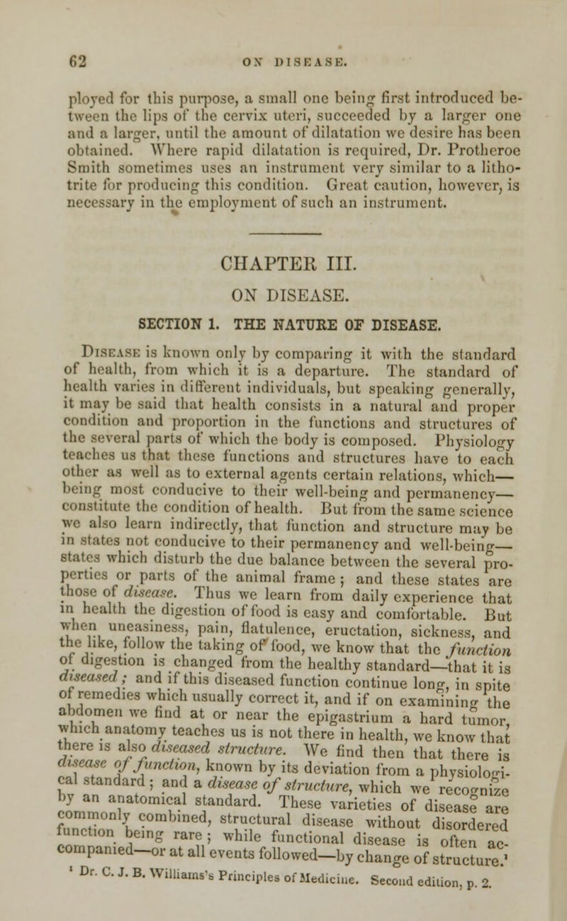 ployed for this purpose, a small one being first introduced be- tween the lips of the cervix uteri, succeeded by a larger one and a larger, until the amount of dilatation \vc desire has been obtained. Where rapid dilatation is required, Dr. Protheroe Smith sometimes uses an instrument very similar to a litho- trite !<>r producing this condition. Great caution, however, is necessary in the employment of such an instrument. CHAPTER III. ON DISEASE. SECTION 1. THE NATURE OF DISEASE. DISEASE is known only by comparing it with the standard of health, from which it is a departure. The standard of health varies in different individuals, but speaking generally, it may be said that health consists in a natural and proper condition and proportion in the functions and structures of the several parts of which the body is composed. Physiology teaches us that these functions and structures have to each other as well as to external agents certain relations, which— being most conducive to their well-being and permanency— constitute the condition of health. But from the same science we also learn indirectly, that function and structure may be in states not conducive to their permanency and well-being states which disturb the due balance between the several pro- perties or parts of the animal frame ; and these states are those of disease. Thus we learn from daily experience that in health the digestion of food is easy and comfortable. But when uneasiness, pain, flatulence, eructation, sickness, and the like, follow the taking of (bod, we know that the function of digestion is changed from the healthy standard—that it is diseased; and if this diseased function continue long, in spite of remedies which usually correct it, and if on examining the abdomen we find at or near the epigastrium a hard tumor which anatomy teaches us is not there in health, we know that there is also diseased structure. We find then that there is disease of function, known by its deviation from a physiologi- cal standard ; and a duease of structure, which we recogmfe by an anatomical standard. These varieties of disease are commonly combined, structural disease without disordered function being rare; while functional disease is often ac compamed-or at all events followed-by change of strTcW ' Dr. C. J. B. Williams'* Principles of Med.cine. Second edition, p. 2.