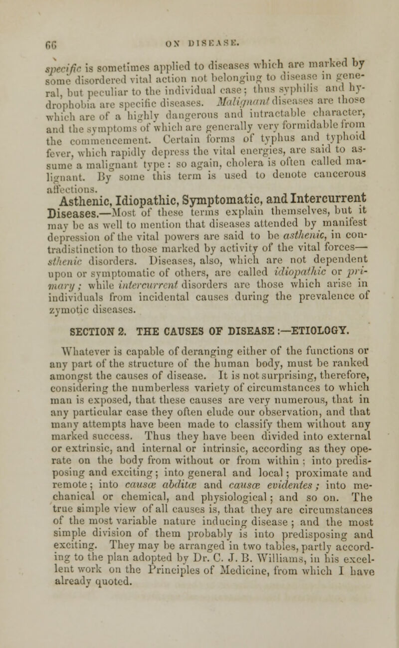 specific is sometimes applied to diseases which are marked by disordered vital action not belonging to disease in gene- ral, bat peculiar to the individual case; thus syphilis and Hy- drophobia are specific diseases. Malignant diseases are those wnici, highly dangerous and intractable character, and the symptoms of which are generally very formidable from the commencement. Certain forms of typhus and typhoid fever, which rapidly depress the vital energies, are said to as- sume a malignant type : so again, cholera is often called ma- lignant By some this term is used to denote cancerous affections. Asthenic, Idiopathic, Symptomatic, and Intercurrent Diseases.—Most of these terms explain themselves, but it may be as well to mention that diseases attended by manifest depression of the vital powers are said to be asthenic, in con- tradistinction to those marked by activity of the vital forces— sthenic disorders. Diseases, also, which are not dependent upon or symptomatic of others, are called idiopathic or pri- mary ; while intercurrent disorders are those which arise in individuals from incidental causes during the prevalence of zymotic diseases. SECTION 2. THE CAUSES OF DISEASE :—ETIOLOGY. Whatever is capable of deranging either of the functions or any part of the structure of the human body, must be ranked amongst the causes of disease. It is not surprising, therefore, considering the numberless variety of circumstances to which man is exposed, that these causes are very numerous, that in any particular case they often elude our observation, and that many attempts have been made to classify them without any marked success. Thus they have been divided into external or extrinsic, and internal or intrinsic, according as they ope- rate on the body from without or from within : into predis- posing and exciting; into general and local; proximate and remote; into causce abditte and causae evidentes; into me- chanical or chemical, and physiological; and so on. The true simple view of all causes is, that they are circumstances of the most variable nature inducing disease ; and the most simple division of them probably is into predisposing and exciting. They may be arranged in two tables, partly accord- ing to the plan adopted by Dr. C. J. B. Williams, in his excel- lent work on the Principles of Medicine, from which 1 have already quoted.