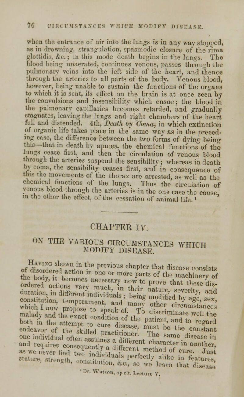 when the entrance of air into the lungs is in any way stopped, as in drowning, strangulation, spasmodic closure of the rima glottidis, Sec.; in this mode death begins in the lungs. The blood being unaerated, continues venous, passes through the pulmonary veins into the left side of the heart, and thence through the arteries to all parts of the body. Venous blood, however, being unable to sustain the functions of the organs to which it is sent, its effect on the brain is at once seen by the convulsions and insensibility which ensue; the blood in the pulmonary capillaries becomes retarded, and gradually stagnates, leaving the lungs and right chambers of the heart full and distended. 4th, Death by Coma, in which extinction of organic life takes place in the same way as in the preced- ing case, the difference between the two forms of dying being this—that in death by apncea, the chemical functions°of the lungs cease first, and then the circulation of venous blood through the arteries suspend the sensibility; whereas in death by coma, the sensibility ceases first, and in consequence of this the movements of the thorax are arrested, as well as the chemical functions of the lungs. Thus the circulation of venous blood through the arteries is in the one case the cause, m the other the effect, of the cessation of animal life ' CHAPTER IV. ON THE VARIOUS CIRCUMSTANCES WHICH MODIFY DISEASE. Having shown in the previous chapter that disease consist* of disordered action in one or more parts of the machinert of the body, , becomes necessary now to prove that tSif ordered actions vary much in th^ Lt • s constitution, temnerampnt anH ™„ «wmeu Dy age, sex, which I now prop^e to sneak of tI ?— Clrcumsta»<*s malady and the exact conE ^ *v. dlscnrainatc well the both in the atteSpf UTl^Tl^ C?' ^ t0 r°ard endeavor of the skilled p actitone/ ™Z *? thevconsta*t one individual often assumoTn S * u Same dlsease in and requires eonsTquTn7/1 SiffSn?L^S^? J' as we never finrl uJ* ■ v •, ',cieni metnod ot cure. Just Btatur»to k J Zstit rldUa S ^^ aUke ™ *•*£ . wength, constitution, &c, so we learn that disease 1 Dr. Wiitson, opoit. T.eoiuie V.