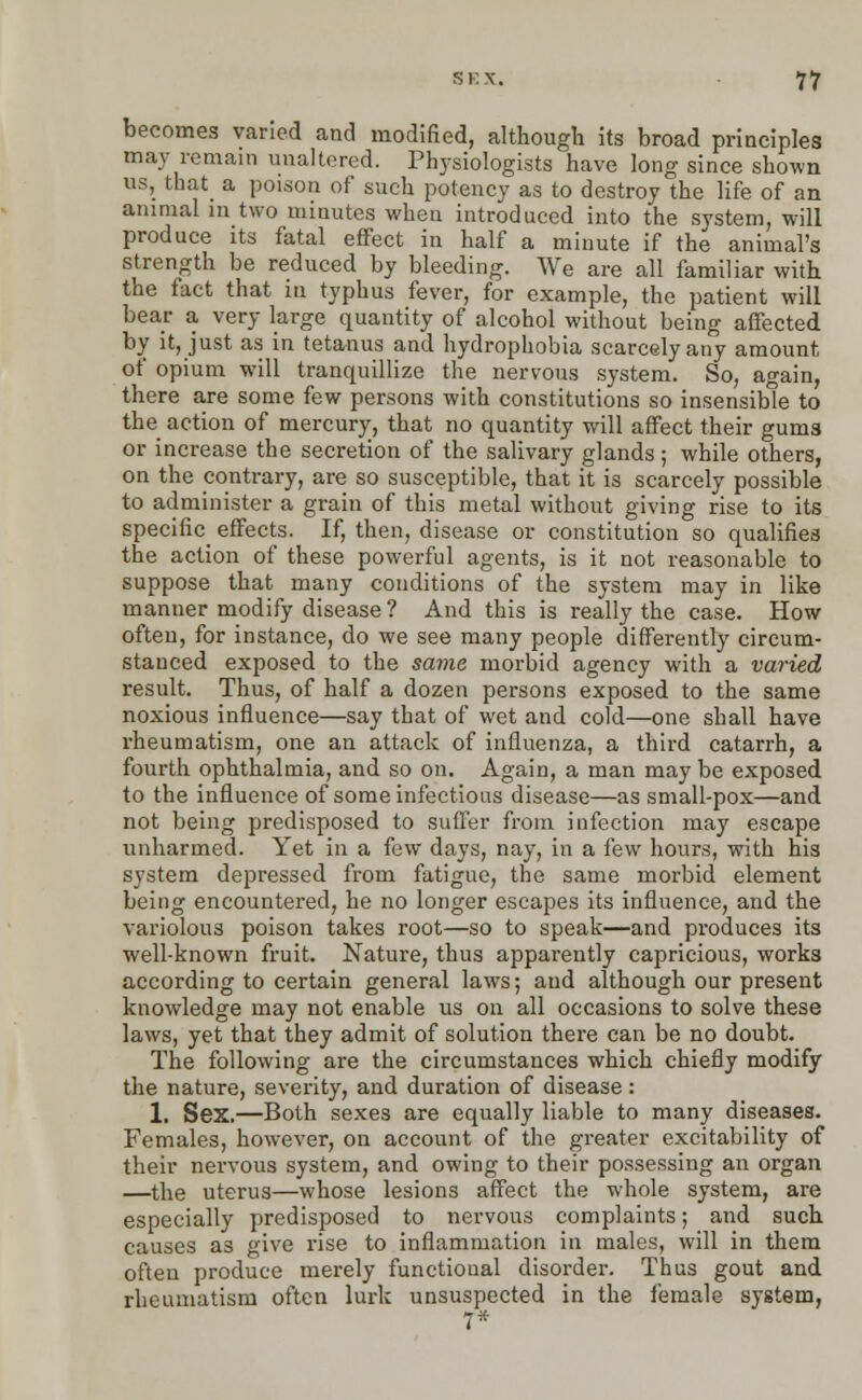 becomes varied and modified, although its broad principles may remain unaltered. Physiologists have long since shown us, that a poison of such potency as to destroy the life of an animal in two minutes when introduced into the system, will produce its fatal effect in half a minute if the animal's strength be reduced by bleeding. We are all familiar with the fact that in typhus fever, for example, the patient will bear a very large quantity of alcohol without being affected by it, just as in tetanus and hydrophobia scarcely any amount of opium will tranquillize the nervous system. So, again, there are some few persons with constitutions so insensible to the action of mercury, that no quantity will affect their gums or increase the secretion of the salivary glands ; while others, on the contrary, are so susceptible, that it is scarcely possible to administer a grain of this metal without giving rise to its specific^ effects. If, then, disease or constitution so qualifies the action of these powerful agents, is it not reasonable to suppose that many conditions of the system may in like manner modify disease ? And this is really the case. How often, for instance, do we see many people differently circum- stanced exposed to the same morbid agency with a varied result. Thus, of half a dozen persons exposed to the same noxious influence—say that of wet and cold—one shall have rheumatism, one an attack of influenza, a third catarrh, a fourth ophthalmia, and so on. Again, a man may be exposed to the influence of some infectious disease—as small-pox—and not being predisposed to suffer from infection may escape unharmed. Yet in a few days, nay, in a few hours, with his system depressed from fatigue, the same morbid element being encountered, he no longer escapes its influence, and the variolous poison takes root—so to speak—and produces its well-known fruit. Nature, thus apparently capricious, works according to certain general laws; and although our present knowledge may not enable us on all occasions to solve these laws, yet that they admit of solution there can be no doubt. The following are the circumstances which chiefly modify the nature, severity, and duration of disease : 1. Sex.—Both sexes are equally liable to many diseases. Females, however, on account of the greater excitability of their nervous system, and owing to their possessing an organ —the uterus—whose lesions affect the whole system, are especially predisposed to nervous complaints; and such causes as give rise to inflammation in males, will in them often produce merely functional disorder. Thus gout and rheumatism often lurk unsuspected in the female system,