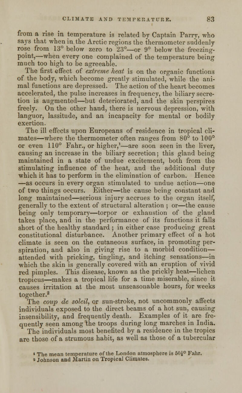 from a rise in temperature is related by Captain Parry, who says that when in the Arctic regions the thermometer suddenly rose from 13° below zero to 23°—or 9° below the freezing- point,—when every one complained of the temperature being much too high to be agreeable. The first effect of extreme heat is on the organic functions of the body, which become greatly stimulated, while the ani- mal functions are depressed. The action of the heart becomes accelerated, the pulse increases in frequency, the biliary secre- tion is augmented—but deteriorated, and the skin perspires freely. On the other hand, there is nervous depression, with languor, lassitude, and an incapacity for mental or bodily exertion. The ill effects upon Europeans of residence in tropical cli- mates—where the thermometer often ranges from 80° to 100° or even 110° Fahr., or higher,1—are soon seen in the liver, causing an increase in the biliary secretion; this gland being maintained in a state of undue excitement, both from the stimulating influence of the heat, and the additional duty which it has to perform in the elimination of carbon. Hence —as occurs in every organ stimulated to undue action—one of two things occurs. Either—the cause being constant and long maintained—serious injury accrues to the organ itself, generally to the extent of structural alteration ; or—the cause being only temporary—torpor or exhaustion of the gland takes place, and in the performance of its functions it falls short of the healthy standard ; in either case producing great constitutional disturbance. Another primary effect of a hot climate is seen on the cutaneous surface, in promoting per- spiration, and also in giving rise to a morbid condition— attended with pricking, tingling, and itching sensations—in which the skin is generally covered with an eruption of vivid red pimples. This disease, known as the prickly heat—lichen tropicus—makes a tropical life for a time miserable, since it causes irritation at the most unseasonable hours, for weeks together.2 The coup de soleil, or sun-stroke, not uncommonly affects individuals exposed to the direct beams of a hot sun, causing insensibility, and frequently death. Examples of it are fre- quently seen among the troops during long marches in India. The individuals most benefited by a residence in the tropics are those of a strumous habit, as well as those of a tubercular » The mean temperature of the London atmosphere is 50i° Fahr. a Johnson and Martin on Tropical Climates.