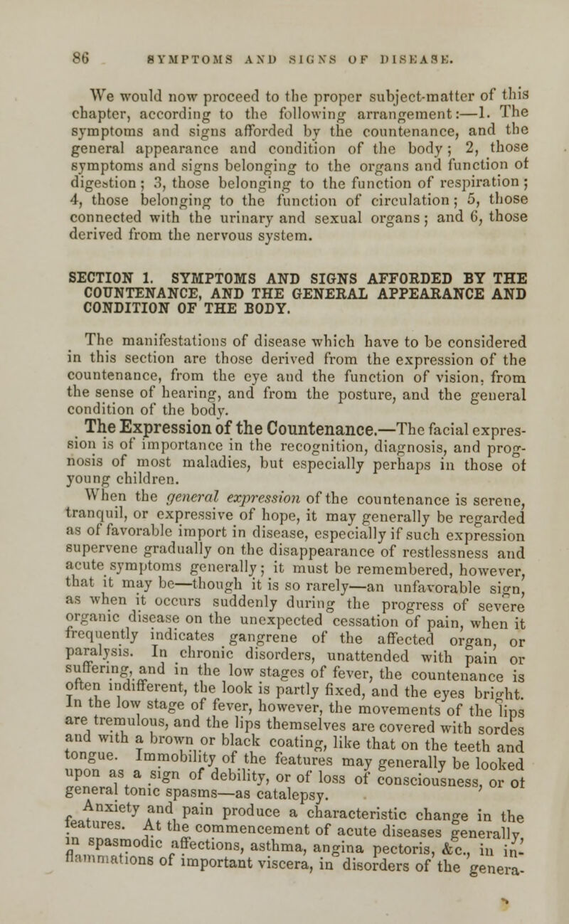 We would now proceed to the proper subject-matter of this chapter, according to the following arrangement:—1. The symptoms and signs afforded by the countenance, and the general appearance and condition of the body; 2, those symptoms and signs belonging to the organs and function ot digestion; 3, those belonging to the function of respiration ; 4, those belonging to the function of circulation; 5, those connected with the urinary and sexual organs; and 6, those derived from the nervous system. SECTION 1. SYMPTOMS AND SIGNS AFFORDED BY THE COUNTENANCE, AND THE GENERAL APPEARANCE AND CONDITION OF THE BODY. The manifestations of disease which have to be considered in this section are those derived from the expression of the countenance, from the eye and the function of vision, from the sense of hearing, and from the posture, and the general condition of the body. The Expression of the Countenance.—The facial expres- sion is of importance in the recognition, diagnosis, and prog- nosis of most maladies, but especially perhaps in those of young children. When the general expression of the countenance is serene, tranquil, or expressive of hope, it may generally be regarded as of favorable import in disease, especially if such expression supervene gradually on the disappearance of restlessness and acute symptoms generally; it must be remembered, however, that it may be—though it is so rarely—an unfavorable sign, as when it occurs suddenly during the progress of severe organic disease on the unexpected cessation of pain, when it frequently indicates gangrene of the affected organ, or paralysis. In chronic disorders, unattended with pain or suffering and in the low stages of fever, the countenance is often indifferent, the look is partly fixed, and the eyes bright In the low stage of fever, however, the movements of the lips are tremulous, and the lips themselves are covered with sordes and with a brown or black coating, like that on the teeth and tongue. Immobility of the features may generally be looked upon as a sign of debility, or of loss of consciousness or ot general tonic spasms—as catalepsy. Anxiety and pain produce a characteristic change in the Matures. At the commencement of acute diseases generally m spasmodic affections, asthma, angina pectoris, &c, in in- flammations of important viscera, in disorders of the genera
