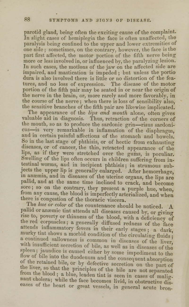 parotid gland, being often the exciting cause of the complaint. In slight cases of hemiplegia the face is often unaffected, the paralysis being confined to the upper and lower extremities of one side ; sometimes, on the contrary, however, the face is the part first affected, the motor portion of the fifth nerve being more or less involved in, or influenced by, the paralyzing lesion. In such cases, the motions of the jaw on the affected side are impaired, and mastication is impeded ; but unless the portio dura is also involved there is little or no distortion of the fea- tures, and no loss of expression. The disease of the motor portion of the fifth pair may be seated in or near the origin of the nerve in the brain, or, more rarely and more favorably, in the course of the nerve; when there is loss of sensibility also, the sensitive branches of the fifth pair are likewise implicated. The appearance of the lips and mouth alone, often gives valuable aid in diagnosis. Thus, retraction of the corners of the mouth, so as to produce the sardonic grin—risus sardoni- cus—is very remarkable in inflamation of the diaphragm, and in certain painful affections of the stomach and bowels. So in the last stage of phthisis, or of hectic from exhausting diseases, or of cancer, the thin, retracted appearance of the lips, as if they were stretched over the gums, is peculiar. Swelling of the lips often occurs in children suffering from in- testinal worms, and in incipient phthisis; in strumous sub- jects the upper lip is generally enlarged. After hemorrhage, in anaemia, and in diseases of the uterine organs, the lips are pallid, and at the same time inclined to crack, and become sore; so on the contrary, they present a purple hue, when, from any cause, the blood is imperfectly arterialized, and when there is congestion of the thoracic viscera. The hue or color of the countenance should be noticed. A pallid or anaemic tint attends all diseases caused by, or giving rise to poverty or thinness of the blood, with a deficiency of the red corpuscles; a generally diffused redness of the face attends inflammatory fevers in their early stages • a dark murk}- tint shows a morbid condition of the circulating fluids •' a continued sallowness is common in diseases of the liver' with insufficient secretion of bile, as well as in diseases of the spleen; jaundice is caused either by some impediment to the flow of bile into the duodenum and the consequent absorption of the retained bile, or by defective secretion on the part of W T'n ^ th,6, Pri,nciPles of the bile are not separated from the blood ; a blue, leaden tint is seen in cases of malig. nan* cholera; while the face becomes livid, in obstructive dis- eases of the heart or great vessels, in general acute bron-