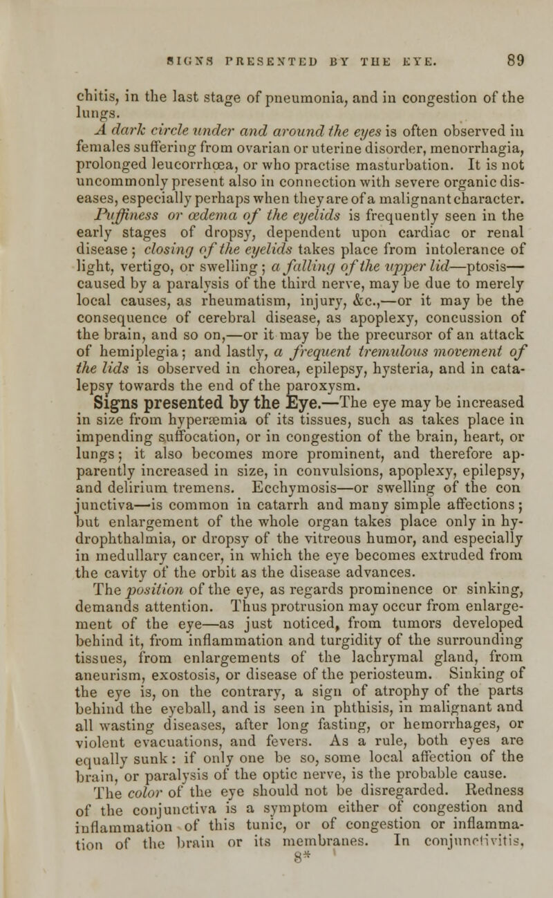 chitis, in the last stage of pneumonia, and in congestion of the lungs. A dark circle under and around the eyes is often observed in females suffering from ovarian or uterine disorder, menorrhagia, prolonged leucorrhcea, or who practise masturbation. It is not uncommonly present also in connection with severe organic dis- eases, especially perhaps when they are of a malignant character. Puffiness or ozdema of the eyelids is frequently seen in the early stages of dropsy, dependent upon cardiac or renal disease ; closing of the eyelids takes place from intolerance of light, vertigo, or swelling; a falling of the upper lid—ptosis— caused by a paralysis of the third nerve, may be due to merely local causes, as rheumatism, injury, &c,—or it may be the consequence of cerebral disease, as apoplexy, concussion of the brain, and so on,—or it may be the precursor of an attack of hemiplegia; and lastly, a frequent tremulous movement of the lids is observed in chorea, epilepsy, hysteria, and in cata- lepsy towards the end of the paroxysm. Signs presented by the Eye.—The eye may be increased in size from hyperemia of its tissues, such as takes place in impending suffocation, or in congestion of the brain, heart, or lungs; it also becomes more prominent, and therefore ap- parently increased in size, in convulsions, apoplexy, epilepsy, and delirium tremens. Ecchymosis—or swelling of the con junctiva—is common in catarrh and many simple affections; but enlargement of the whole organ takes place only in hy- drophthalmia, or dropsy of the vitreous humor, and especially in medullary cancer, in which the eye becomes extruded from the cavity of the orbit as the disease advances. The position of the eye, as regards prominence or sinking, demands attention. Thus protrusion may occur from enlarge- ment of the eye—as just noticed, from tumors developed behind it, from inflammation and turgidity of the surrounding tissues, from enlargements of the lachrymal gland, from aneurism, exostosis, or disease of the periosteum. Sinking of the eye is, on the contrary, a sign of atrophy of the parts behind the eyeball, and is seen in phthisis, in malignant and all wasting diseases, after long fasting, or hemorrhages, or violent evacuations, and fevers. As a rule, both eyes are equally sunk: if only one be so, some local affection of the brain, or paralysis of the optic nerve, is the probable cause. The color of the eye should not be disregarded. Redness of the conjunctiva is a symptom either of congestion and inflammation of this tunic, or of congestion or inflamma- tion of the brain or its membranes. In conjunctivitis, 8* '