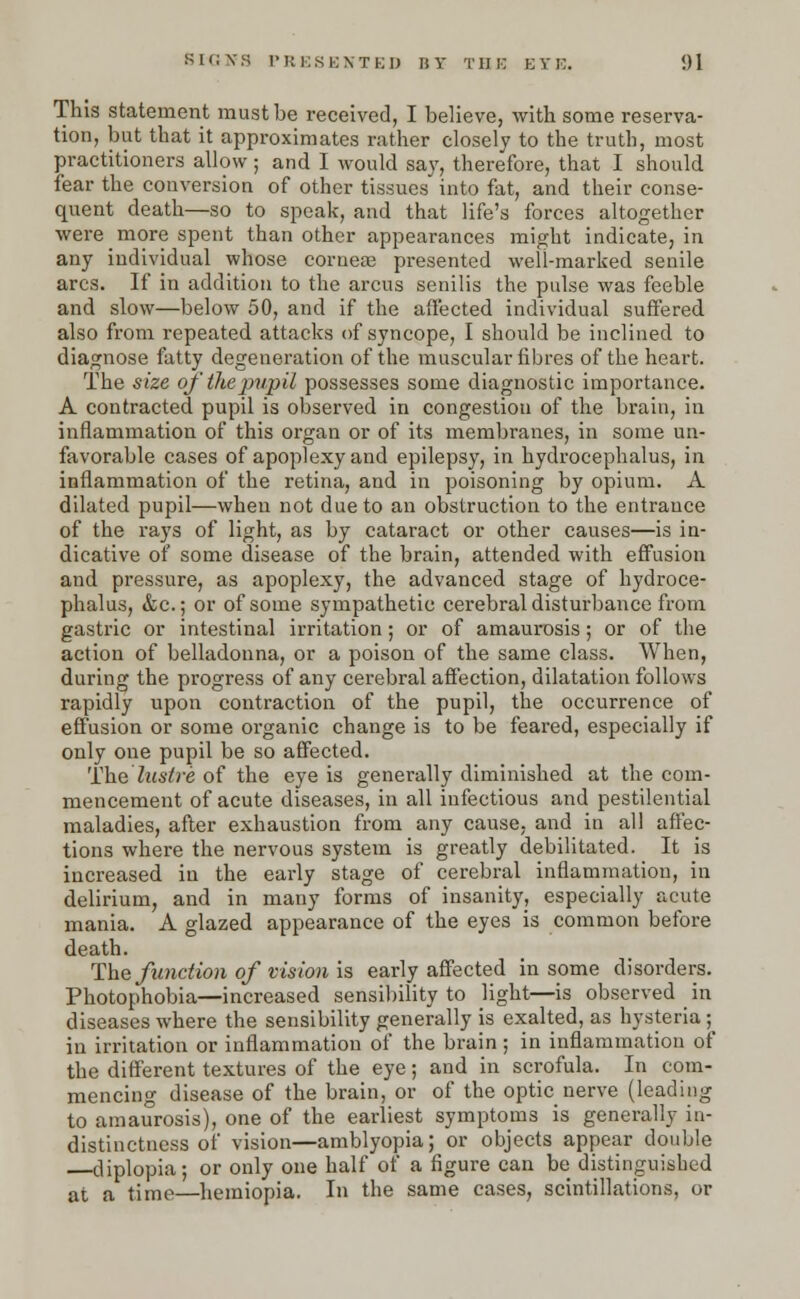 This statement must be received, I believe, with some reserva- tion, but that it approximates rather closely to the truth, most practitioners allow; and I would say, therefore, that I should fear the conversion of other tissues into fat, and their conse- quent death—so to speak, and that life's forces altogether were more spent than other appearances might indicate, in any individual whose cornea? presented weli-marked senile arcs. If in addition to the arcus senilis the pulse was feeble and slow—below 50, and if the affected individual suffered also from repeated attacks of syncope, I should be inclined to diagnose fatty degeneration of the muscular fibres of the heart. The size oj'thejmpil possesses some diagnostic importance. A contracted pupil is observed in congestion of the brain, in inflammation of this organ or of its membranes, in some un- favorable cases of apoplexy and epilepsy, in hydrocephalus, in inflammation of the retina, and in poisoning by opium. A dilated pupil—when not due to an obstruction to the entrance of the rays of light, as by cataract or other causes—is in- dicative of some disease of the brain, attended with effusion and pressure, as apoplexy, the advanced stage of hydroce- phalus, &c.; or of some sympathetic cerebral disturbance from gastric or intestinal irritation; or of amaurosis; or of the action of belladonna, or a poison of the same class. When, during the progress of any cerebral affection, dilatation follows rapidly upon contraction of the pupil, the occurrence of effusion or some organic change is to be feared, especially if only one pupil be so affected. The lustre of the eye is generally diminished at the com- mencement of acute diseases, in all infectious and pestilential maladies, after exhaustion from any cause, and in all affec- tions where the nervous system is greatly debilitated. It is increased in the early stage of cerebral inflammation, in delirium, and in many forms of insanity, especially acute mania. A glazed appearance of the eyes is common before death. The function of vision is early affected in some disorders. Photophobia—increased sensibility to light—is observed _ in diseases where the sensibility generally is exalted, as hysteria ; in irritation or inflammation of the brain ; in inflammation of the different textures of the eye; and in scrofula. In com- mencing disease of the brain, or of the optic nerve (leading to amaurosis), one of the earliest symptoms is generally in- distinctness of vision—amblyopia; or objects appear double diplopia; or only one half of a figure can be distinguished at a time—heiniopia. In the same cases, scintillations, or