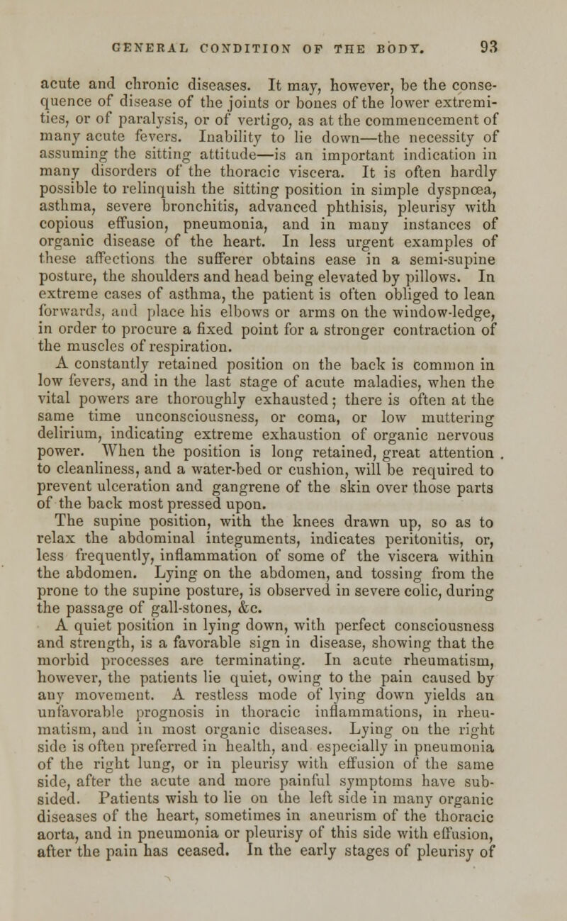 acute and chronic diseases. It may, however, be the conse- quence of disease of the joints or bones of the lower extremi- ties, or of paralysis, or of vertigo, as at the commencement of many acute fevers. Inability to lie down—the necessity of assuming the sitting attitude—is an important indication in many disorders of the thoracic viscera. It is often hardly possible to relinquish the sitting position in simple dyspnoea, asthma, severe bronchitis, advanced phthisis, pleurisy with copious effusion, pneumonia, and in many instances of organic disease of the heart. In less urgent examples of these affections the sufferer obtains ease in a semi-supine posture, the shoulders and head being elevated by pillows. In extreme cases of asthma, the patient is often obliged to lean forwards, and place his elbows or arms on the window-ledge, in order to procure a fixed point for a stronger contraction of the muscles of respiration. A constantly retained position on the back is common in low fevers, and in the last stage of acute maladies, when the vital powers are thoroughly exhausted; there is often at the same time unconsciousness, or coma, or low muttering delirium, indicating extreme exhaustion of organic nervous power. When the position is long retained, great attention . to cleanliness, and a water-bed or cushion, will be required to prevent ulceration and gangrene of the skin over those parts of the back most pressed upon. The supine position, with the knees drawn up, so as to relax the abdominal integuments, indicates peritonitis, or, less frequently, inflammation of some of the viscera within the abdomen. Lying on the abdomen, and tossing from the prone to the supine posture, is observed in severe colic, during the passage of gall-stones, &c. A quiet position in lying down, with perfect consciousness and strength, is a favorable sign in disease, showing that the morbid processes are terminating. In acute rheumatism, however, the patients lie quiet, owing to the pain caused by any movement. A restless mode of lying down yields an unfavorable prognosis in thoracic inflammations, in rheu- matism, and in most organic diseases. Lying on the right side is often preferred in health, and especially in pneumonia of the right lung, or in pleurisy with effusion of the same side, after the acute and more painful symptoms have sub- sided. Patients wish to lie on the left side in many organic diseases of the heart, sometimes in aneurism of the thoracic aorta, and in pneumonia or pleurisy of this side with effusion, after the pain has ceased. In the early stages of pleurisy of