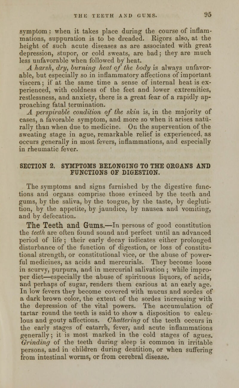 THE TEETH AXD GUMS. 1)5 symptom: when it takes place during the course of inflam- mations, suppuration is to be dreaded. Rigors also, at the height of such acute diseases as are associated with great depression, stupor, or cold sweats, are bad; they are much less unfavorable when followed by heat. A harsh, dry, burning heat of the body is always unfavor- able, but especially so in inflammatory affections of important viscera; if at the same time a sense of internal heat is ex- perienced, with coldness of the feet and lower extremities, restlessness, and anxiety, there is a great fear of a rapidly ap- proaching fatal termination. A perspirable condition of the skin is, in the majority of cases, a favorable symptom, and more so when it arises natu- rally than when due to medicine. On the supervention of the sweating stage in ague, remarkable relief is experienced, as occurs generally in most fevei-s, inflammations, and especially in rheumatic fever. SECTION 2. SYMPTOMS BELONGING TO THE ORGANS AND FUNCTIONS OF DIGESTION. The symptoms and signs furnished by the digestive func- tions and organs comprise those evinced by the teeth and gums, by the saliva, by the tongue, by the taste, by degluti- tion, by the appetite, by jaundice, by nausea and vomiting, and by defecation. The Teeth and Gums.—In persons of good constitution the teeth are often found sound and perfect until an advanced period of life ; their early decay indicates either prolonged disturbance of the function of digestion, or loss of constitu- tional strength, or constitutional vice, or the abuse of power- ful medicines, as acids and mercurials. They become loose in scurvy, purpura, and in mercurial salivation ; while impro- per diet—especially the abuse of spirituous liquors, of acids, and perhaps of sugar, renders them carious at an early age. In low fevers they become covered with mucus and sordes of a dark brown color, the extent of the sordes increasing with the depression of the vital powers. The accumulation of tartar round the teeth is said to show a disposition to calcu- lous and gouty affections. Chattering of the teeth occurs in the early stages of catarrh, fever, and acute inflammations generally; it is most marked in the cold stages of agues. Grinding of the teeth during sleep is common in irritable persons, and in children during dentition, or when suffering from intestinal worms, or from cerebral disease.