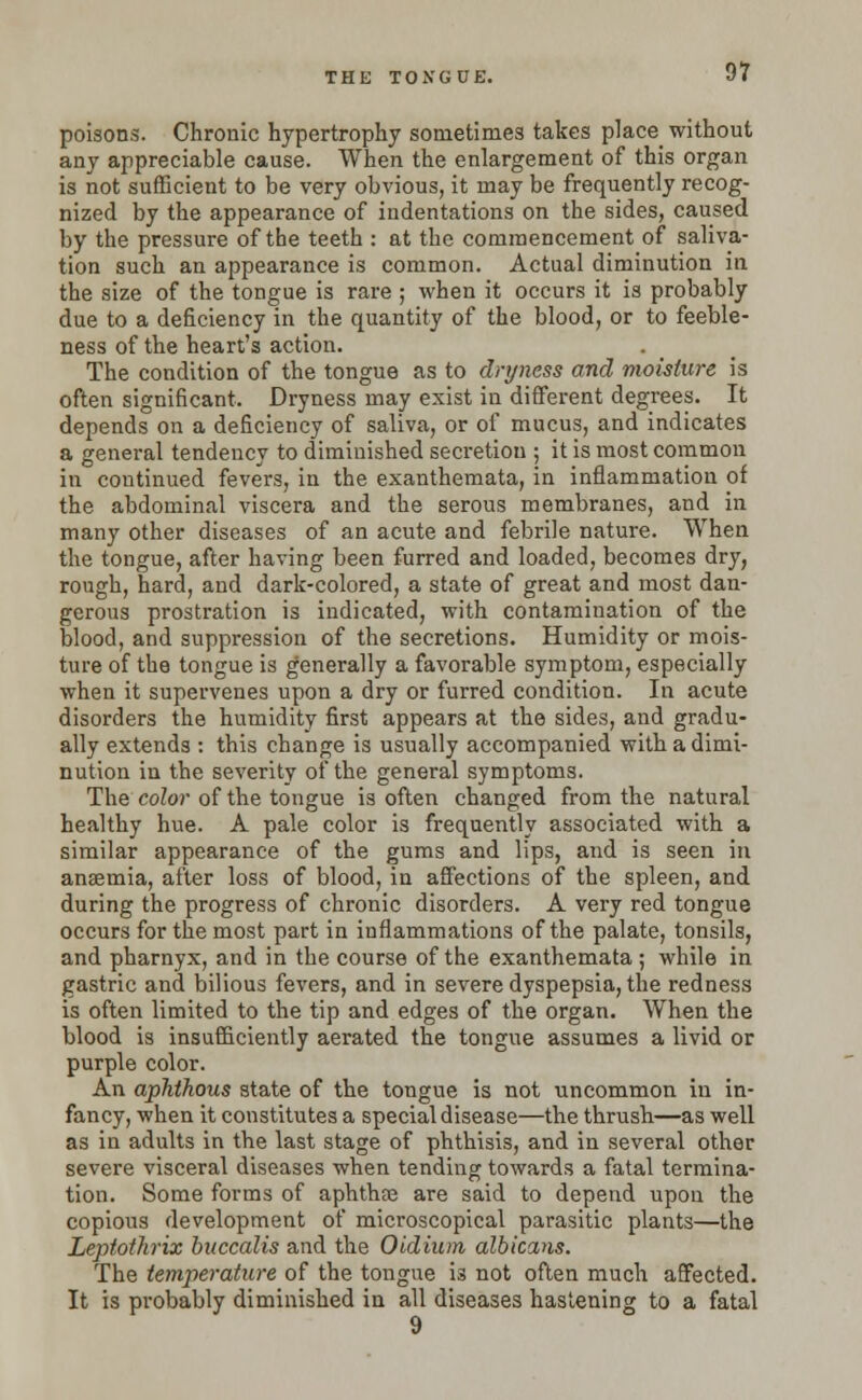THE TONGUE. poisons. Chronic hypertrophy sometimes takes place without any appreciable cause. When the enlargement of this organ is not sufficient to be very obvious, it may be frequently recog- nized by the appearance of indentations on the sides, caused by the pressure of the teeth : at the commencement of saliva- tion such an appearance is common. Actual diminution in the size of the tongue is rare ; when it occurs it is probably due to a deficiency in the quantity of the blood, or to feeble- ness of the heart's action. The condition of the tongue as to dryness and moisture is often significant. Dryness may exist in different degrees. It depends on a deficiency of saliva, or of mucus, and indicates a general tendency to diminished secretion ; it is most common in continued fevers, in the exanthemata, in inflammation of the abdominal viscera and the serous membranes, and in many other diseases of an acute and febrile nature. When the tongue, after having been furred and loaded, becomes dry, rough, hard, and dark-colored, a state of great and most dan- gerous prostration is indicated, with contamination of the blood, and suppression of the secretions. Humidity or mois- ture of the tongue is generally a favorable symptom, especially when it supervenes upon a dry or furred condition. In acute disorders the humidity first appears at the sides, and gradu- ally extends : this change is usually accompanied with a dimi- nution in the severity of the general symptoms. The color of the tongue is often changed from the natural healthy hue. A pale color is frequently associated with a similar appearance of the gums and lips, and is seen in anaemia, after loss of blood, in affections of the spleen, and during the progress of chronic disorders. A very red tongue occurs for the most part in inflammations of the palate, tonsils, and pharnyx, and in the course of the exanthemata; while in gastric and bilious fevers, and in severe dyspepsia, the redness is often limited to the tip and edges of the organ. When the blood is insufficiently aerated the tongue assumes a livid or purple color. An aphthous state of the tongue is not uncommon in in- fancy, when it constitutes a special disease—the thrush—as well as in adults in the last stage of phthisis, and in several other severe visceral diseases when tending towards a fatal termina- tion. Some forms of aphthre are said to depend upon the copious development of microscopical parasitic plants—the Leptothrix buccalis and the Oidium albicans. The temperature of the tongue is not often much affected. It is probably diminished in all diseases hastening to a fatal 9