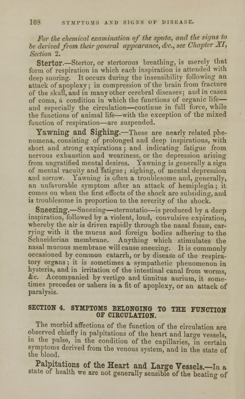 For the chemical examination of the sputa, and the signs to be derived from their general appearance, &c, see Chapter XI, Section 2. Stertor.—Stertor, or stertorous breathing, is merely that form of respiration in which each inspiration is attended with deep snoring. It occurs during the insensibility following an attack of apoplexy; in compression of the brain from fracture of the skull, and in many other cerebral diseases; and in cases of coma, a condition in which the functions of organic life-— and especially the circulation—continue in full force, while the functions of animal life—with the exception of the mixed function of respiration—are suspended. Yawning and Sighing.—These are nearly related phe- nomena, consisting of prolonged and deep inspirations, with short and strong expirations ; and indicating fatigue from nervous exhaustion aud weariness, or the depression arising from ungratified mental desires. Yawning is generally a sign of mental vacuity and fatigue; sighing, of mental depression and sorrow. Yawning is often a troublesome and, generally, an unfavorable symptom after an attack of hemiplegia; it comes on when the first effects of the shock are subsiding, and is troublesome in proportion to the severity of the shock. Sneezing.—Sneezing—sternutatio—is produced by a deep inspiration, followed by a violent, loud, convulsive expiration, whereby the air is driven rapidly through the nasal fossae, car- rying with it the mucus and foreign bodies adhering to the Schneiderian membrane. Anything which stimulates the nasal mucous membrane will cause sneezing. It is commonly occasioned by common catarrh, or by disease of the respira- tory organs; it is sometimes a sympathetic phenomenon in hysteria, and in irritation of the intestinal canal from worms, &c. Accompanied by vertigo and tinnitus aurium, it some- times precedes or ushers in a fit of apoplexy, or an attack of paralysis. SECTION 4. SYMPTOMS BELONGING TO THE FUNCTION OF CIRCULATION. The morbid affections of the function of the circulation are observed chiefly in palpitations of the heart and large vessels, in the pulse, in the condition of the capillaries, in certain symptoms derived from the venous system, and in the state of the blood. Palpitations of the Heart and Large Vessels.—In a state of health we are not generally sensible of the beating of